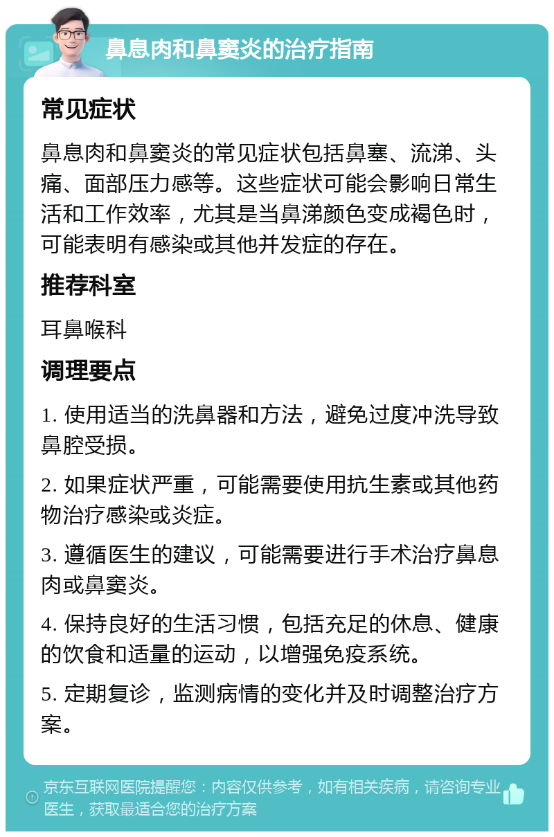 鼻息肉和鼻窦炎的治疗指南 常见症状 鼻息肉和鼻窦炎的常见症状包括鼻塞、流涕、头痛、面部压力感等。这些症状可能会影响日常生活和工作效率，尤其是当鼻涕颜色变成褐色时，可能表明有感染或其他并发症的存在。 推荐科室 耳鼻喉科 调理要点 1. 使用适当的洗鼻器和方法，避免过度冲洗导致鼻腔受损。 2. 如果症状严重，可能需要使用抗生素或其他药物治疗感染或炎症。 3. 遵循医生的建议，可能需要进行手术治疗鼻息肉或鼻窦炎。 4. 保持良好的生活习惯，包括充足的休息、健康的饮食和适量的运动，以增强免疫系统。 5. 定期复诊，监测病情的变化并及时调整治疗方案。