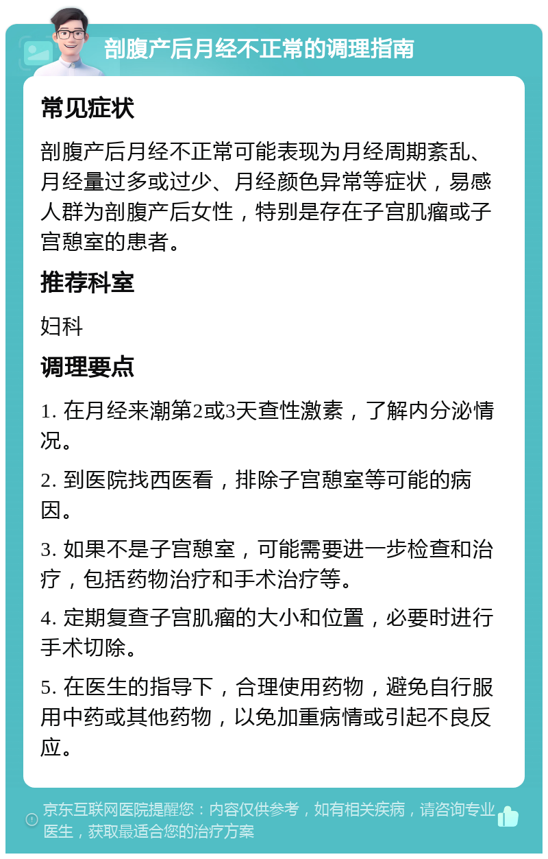 剖腹产后月经不正常的调理指南 常见症状 剖腹产后月经不正常可能表现为月经周期紊乱、月经量过多或过少、月经颜色异常等症状，易感人群为剖腹产后女性，特别是存在子宫肌瘤或子宫憩室的患者。 推荐科室 妇科 调理要点 1. 在月经来潮第2或3天查性激素，了解内分泌情况。 2. 到医院找西医看，排除子宫憩室等可能的病因。 3. 如果不是子宫憩室，可能需要进一步检查和治疗，包括药物治疗和手术治疗等。 4. 定期复查子宫肌瘤的大小和位置，必要时进行手术切除。 5. 在医生的指导下，合理使用药物，避免自行服用中药或其他药物，以免加重病情或引起不良反应。