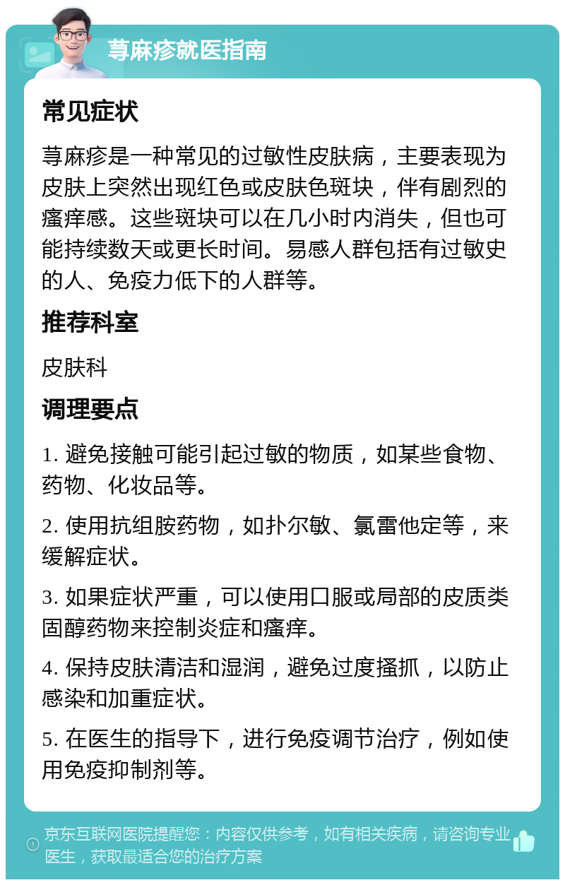 荨麻疹就医指南 常见症状 荨麻疹是一种常见的过敏性皮肤病，主要表现为皮肤上突然出现红色或皮肤色斑块，伴有剧烈的瘙痒感。这些斑块可以在几小时内消失，但也可能持续数天或更长时间。易感人群包括有过敏史的人、免疫力低下的人群等。 推荐科室 皮肤科 调理要点 1. 避免接触可能引起过敏的物质，如某些食物、药物、化妆品等。 2. 使用抗组胺药物，如扑尔敏、氯雷他定等，来缓解症状。 3. 如果症状严重，可以使用口服或局部的皮质类固醇药物来控制炎症和瘙痒。 4. 保持皮肤清洁和湿润，避免过度搔抓，以防止感染和加重症状。 5. 在医生的指导下，进行免疫调节治疗，例如使用免疫抑制剂等。