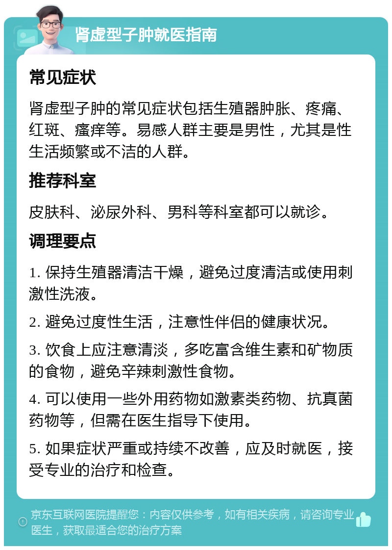 肾虚型子肿就医指南 常见症状 肾虚型子肿的常见症状包括生殖器肿胀、疼痛、红斑、瘙痒等。易感人群主要是男性，尤其是性生活频繁或不洁的人群。 推荐科室 皮肤科、泌尿外科、男科等科室都可以就诊。 调理要点 1. 保持生殖器清洁干燥，避免过度清洁或使用刺激性洗液。 2. 避免过度性生活，注意性伴侣的健康状况。 3. 饮食上应注意清淡，多吃富含维生素和矿物质的食物，避免辛辣刺激性食物。 4. 可以使用一些外用药物如激素类药物、抗真菌药物等，但需在医生指导下使用。 5. 如果症状严重或持续不改善，应及时就医，接受专业的治疗和检查。