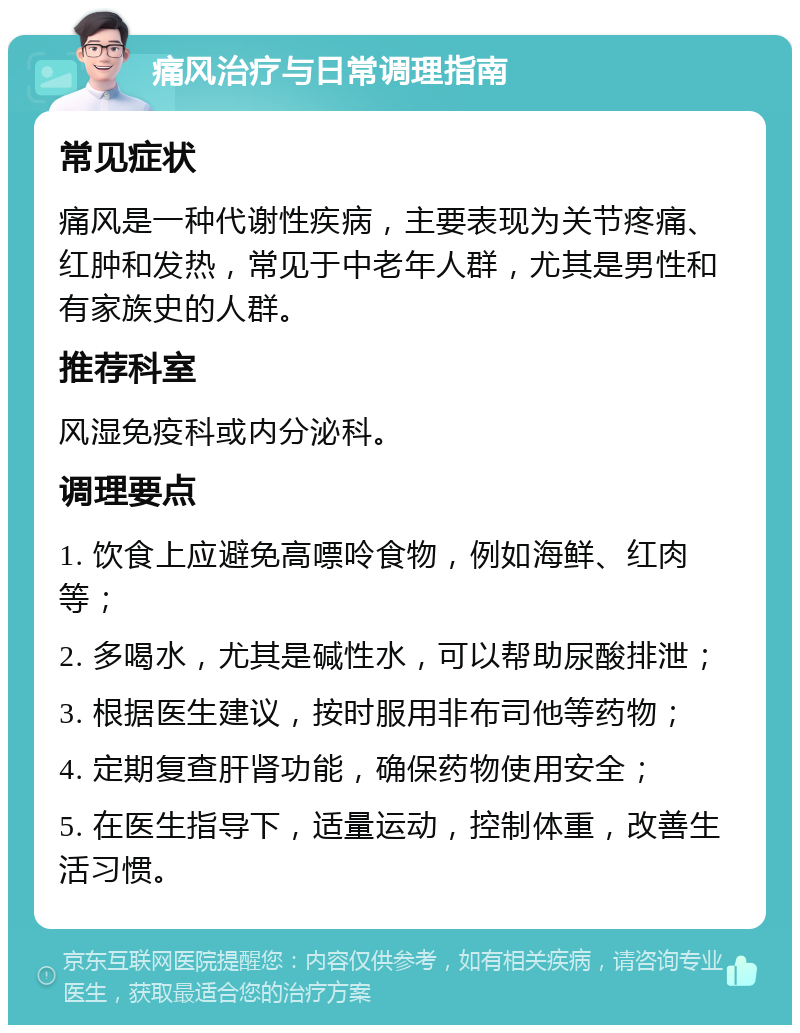 痛风治疗与日常调理指南 常见症状 痛风是一种代谢性疾病，主要表现为关节疼痛、红肿和发热，常见于中老年人群，尤其是男性和有家族史的人群。 推荐科室 风湿免疫科或内分泌科。 调理要点 1. 饮食上应避免高嘌呤食物，例如海鲜、红肉等； 2. 多喝水，尤其是碱性水，可以帮助尿酸排泄； 3. 根据医生建议，按时服用非布司他等药物； 4. 定期复查肝肾功能，确保药物使用安全； 5. 在医生指导下，适量运动，控制体重，改善生活习惯。