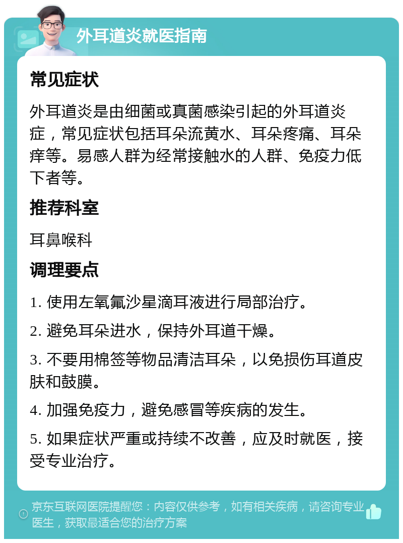 外耳道炎就医指南 常见症状 外耳道炎是由细菌或真菌感染引起的外耳道炎症，常见症状包括耳朵流黄水、耳朵疼痛、耳朵痒等。易感人群为经常接触水的人群、免疫力低下者等。 推荐科室 耳鼻喉科 调理要点 1. 使用左氧氟沙星滴耳液进行局部治疗。 2. 避免耳朵进水，保持外耳道干燥。 3. 不要用棉签等物品清洁耳朵，以免损伤耳道皮肤和鼓膜。 4. 加强免疫力，避免感冒等疾病的发生。 5. 如果症状严重或持续不改善，应及时就医，接受专业治疗。