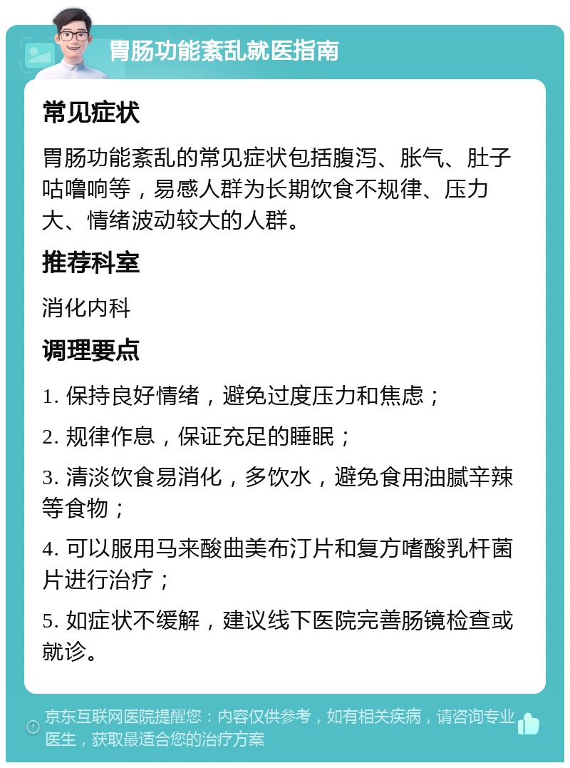 胃肠功能紊乱就医指南 常见症状 胃肠功能紊乱的常见症状包括腹泻、胀气、肚子咕噜响等，易感人群为长期饮食不规律、压力大、情绪波动较大的人群。 推荐科室 消化内科 调理要点 1. 保持良好情绪，避免过度压力和焦虑； 2. 规律作息，保证充足的睡眠； 3. 清淡饮食易消化，多饮水，避免食用油腻辛辣等食物； 4. 可以服用马来酸曲美布汀片和复方嗜酸乳杆菌片进行治疗； 5. 如症状不缓解，建议线下医院完善肠镜检查或就诊。