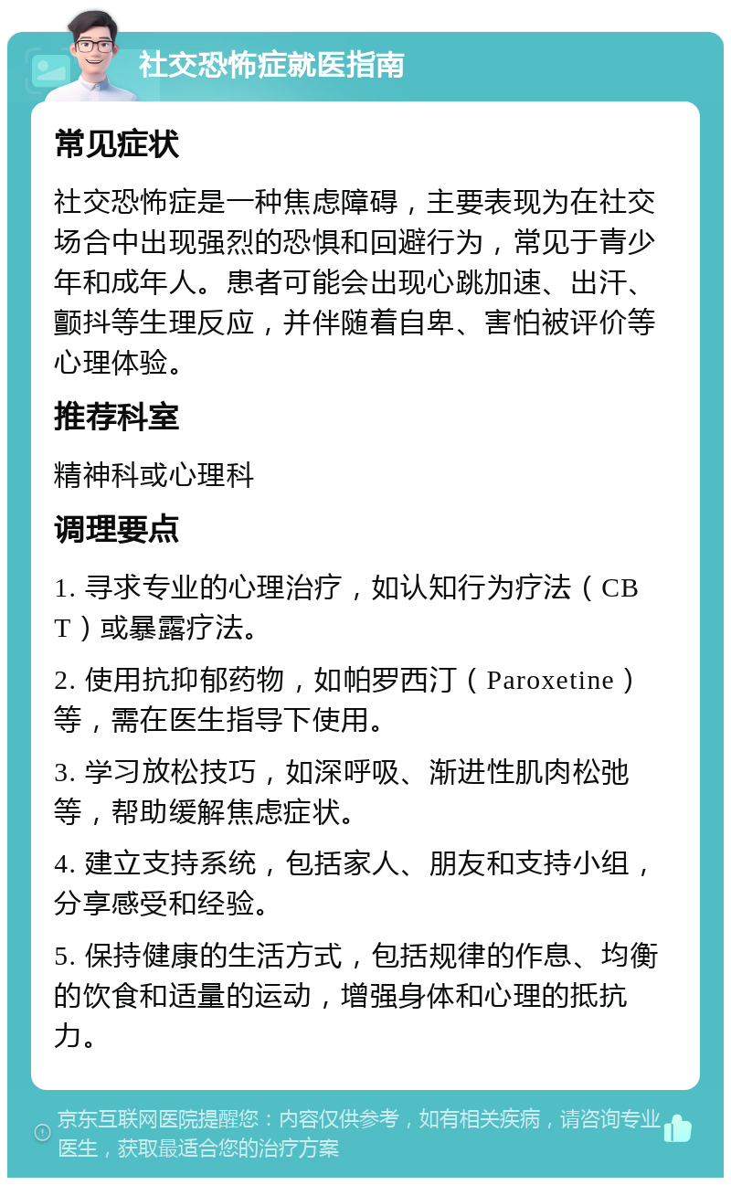 社交恐怖症就医指南 常见症状 社交恐怖症是一种焦虑障碍，主要表现为在社交场合中出现强烈的恐惧和回避行为，常见于青少年和成年人。患者可能会出现心跳加速、出汗、颤抖等生理反应，并伴随着自卑、害怕被评价等心理体验。 推荐科室 精神科或心理科 调理要点 1. 寻求专业的心理治疗，如认知行为疗法（CBT）或暴露疗法。 2. 使用抗抑郁药物，如帕罗西汀（Paroxetine）等，需在医生指导下使用。 3. 学习放松技巧，如深呼吸、渐进性肌肉松弛等，帮助缓解焦虑症状。 4. 建立支持系统，包括家人、朋友和支持小组，分享感受和经验。 5. 保持健康的生活方式，包括规律的作息、均衡的饮食和适量的运动，增强身体和心理的抵抗力。