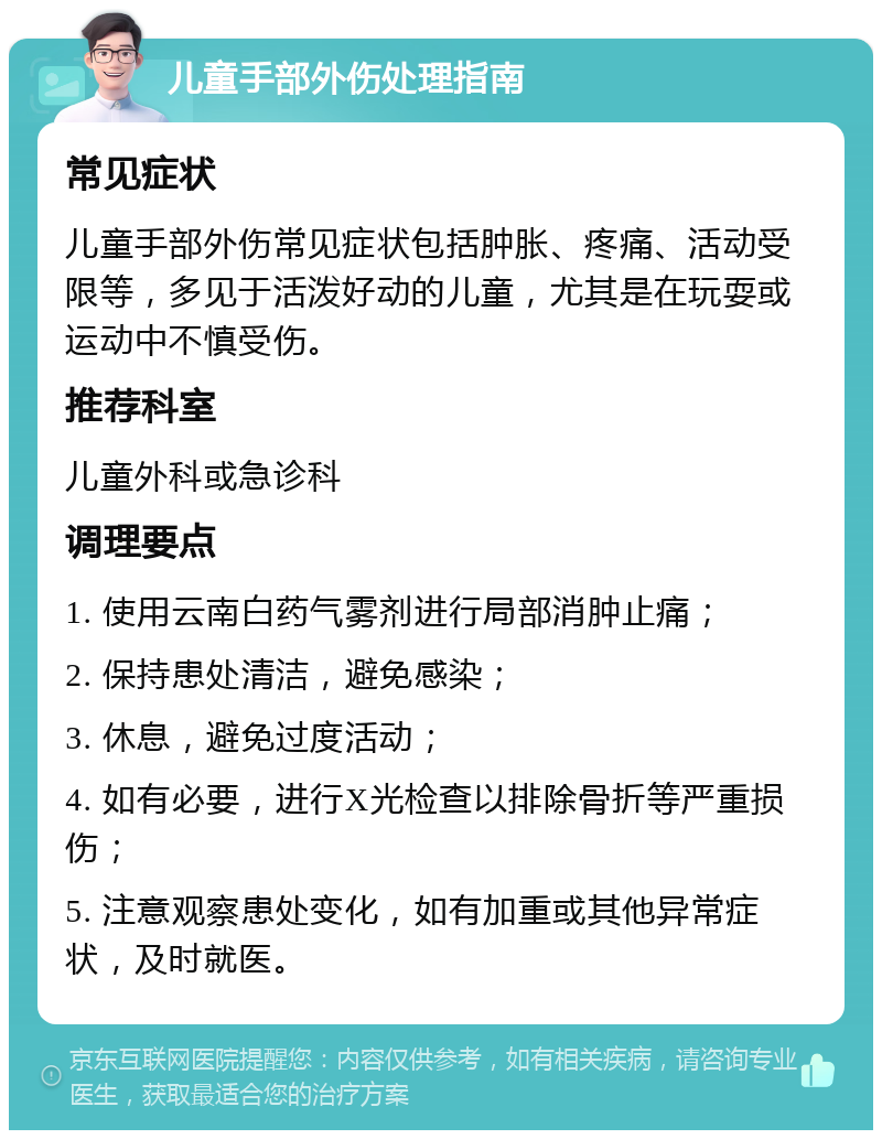 儿童手部外伤处理指南 常见症状 儿童手部外伤常见症状包括肿胀、疼痛、活动受限等，多见于活泼好动的儿童，尤其是在玩耍或运动中不慎受伤。 推荐科室 儿童外科或急诊科 调理要点 1. 使用云南白药气雾剂进行局部消肿止痛； 2. 保持患处清洁，避免感染； 3. 休息，避免过度活动； 4. 如有必要，进行X光检查以排除骨折等严重损伤； 5. 注意观察患处变化，如有加重或其他异常症状，及时就医。