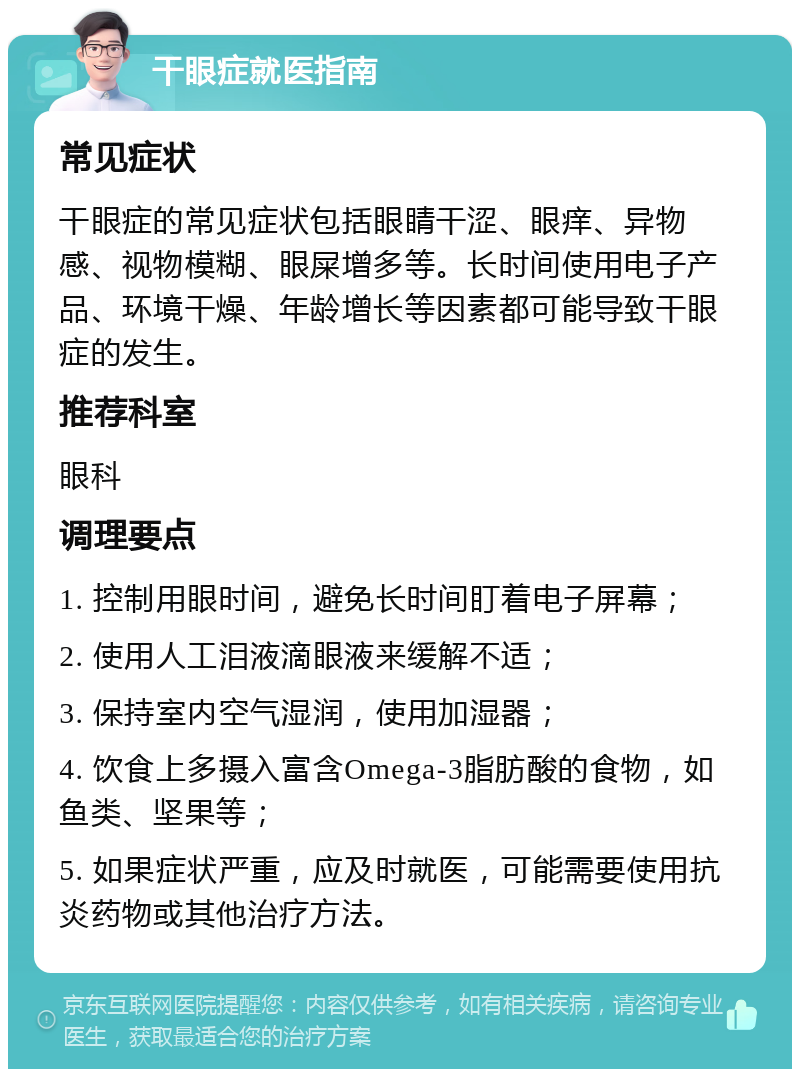 干眼症就医指南 常见症状 干眼症的常见症状包括眼睛干涩、眼痒、异物感、视物模糊、眼屎增多等。长时间使用电子产品、环境干燥、年龄增长等因素都可能导致干眼症的发生。 推荐科室 眼科 调理要点 1. 控制用眼时间，避免长时间盯着电子屏幕； 2. 使用人工泪液滴眼液来缓解不适； 3. 保持室内空气湿润，使用加湿器； 4. 饮食上多摄入富含Omega-3脂肪酸的食物，如鱼类、坚果等； 5. 如果症状严重，应及时就医，可能需要使用抗炎药物或其他治疗方法。