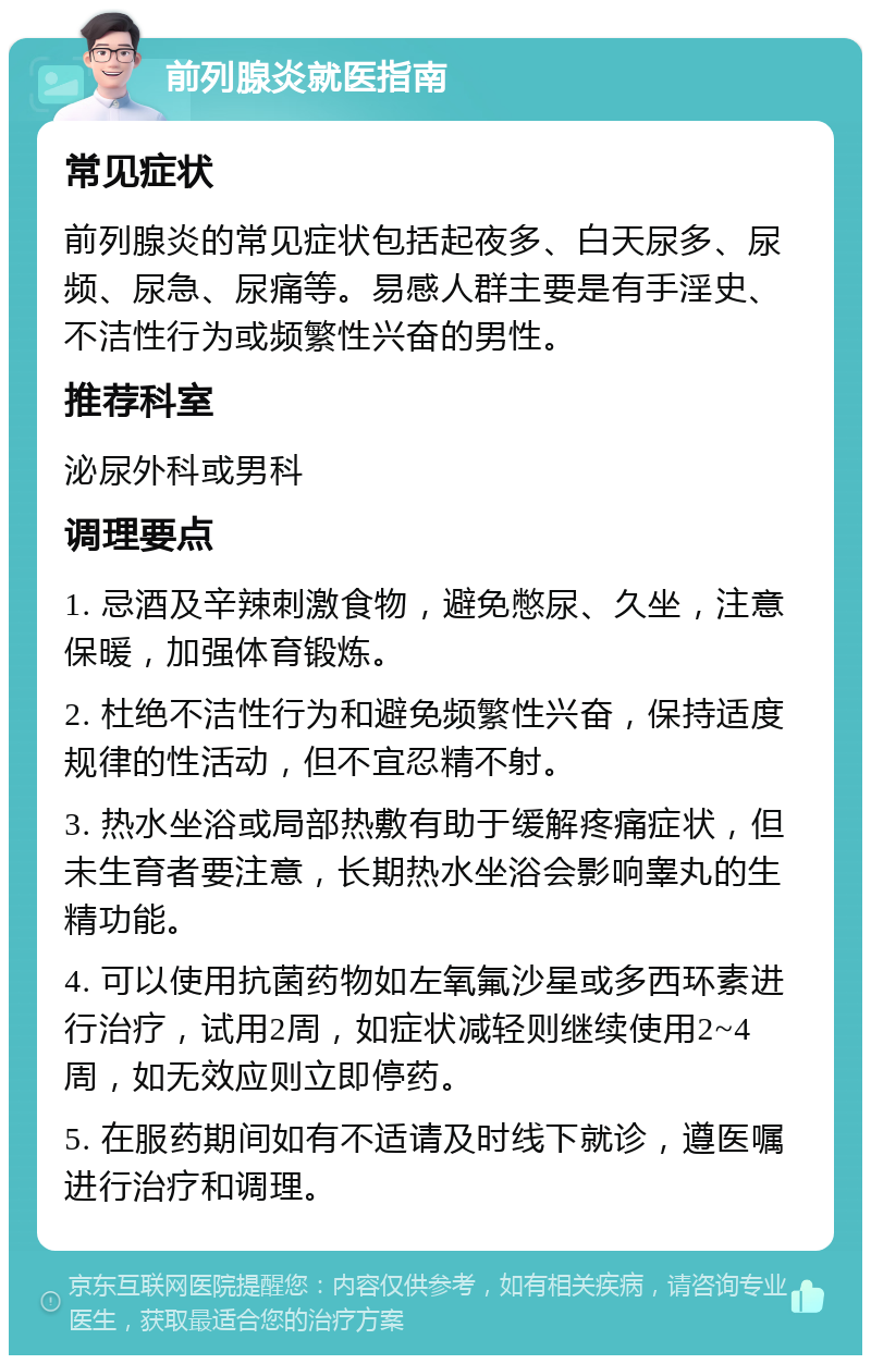 前列腺炎就医指南 常见症状 前列腺炎的常见症状包括起夜多、白天尿多、尿频、尿急、尿痛等。易感人群主要是有手淫史、不洁性行为或频繁性兴奋的男性。 推荐科室 泌尿外科或男科 调理要点 1. 忌酒及辛辣刺激食物，避免憋尿、久坐，注意保暖，加强体育锻炼。 2. 杜绝不洁性行为和避免频繁性兴奋，保持适度规律的性活动，但不宜忍精不射。 3. 热水坐浴或局部热敷有助于缓解疼痛症状，但未生育者要注意，长期热水坐浴会影响睾丸的生精功能。 4. 可以使用抗菌药物如左氧氟沙星或多西环素进行治疗，试用2周，如症状减轻则继续使用2~4周，如无效应则立即停药。 5. 在服药期间如有不适请及时线下就诊，遵医嘱进行治疗和调理。