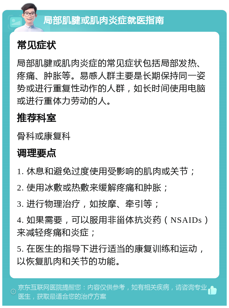 局部肌腱或肌肉炎症就医指南 常见症状 局部肌腱或肌肉炎症的常见症状包括局部发热、疼痛、肿胀等。易感人群主要是长期保持同一姿势或进行重复性动作的人群，如长时间使用电脑或进行重体力劳动的人。 推荐科室 骨科或康复科 调理要点 1. 休息和避免过度使用受影响的肌肉或关节； 2. 使用冰敷或热敷来缓解疼痛和肿胀； 3. 进行物理治疗，如按摩、牵引等； 4. 如果需要，可以服用非甾体抗炎药（NSAIDs）来减轻疼痛和炎症； 5. 在医生的指导下进行适当的康复训练和运动，以恢复肌肉和关节的功能。