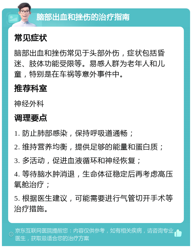 脑部出血和挫伤的治疗指南 常见症状 脑部出血和挫伤常见于头部外伤，症状包括昏迷、肢体功能受限等。易感人群为老年人和儿童，特别是在车祸等意外事件中。 推荐科室 神经外科 调理要点 1. 防止肺部感染，保持呼吸道通畅； 2. 维持营养均衡，提供足够的能量和蛋白质； 3. 多活动，促进血液循环和神经恢复； 4. 等待脑水肿消退，生命体征稳定后再考虑高压氧舱治疗； 5. 根据医生建议，可能需要进行气管切开手术等治疗措施。