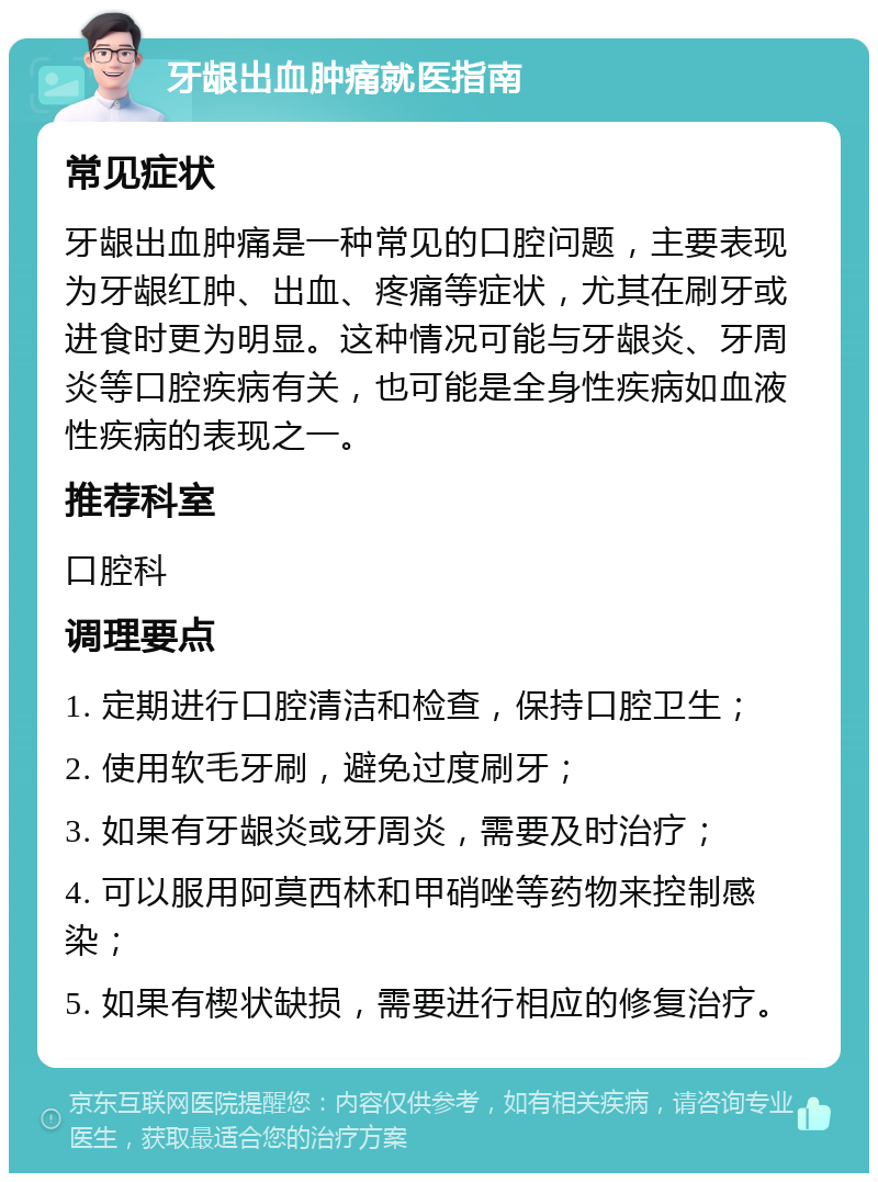 牙龈出血肿痛就医指南 常见症状 牙龈出血肿痛是一种常见的口腔问题，主要表现为牙龈红肿、出血、疼痛等症状，尤其在刷牙或进食时更为明显。这种情况可能与牙龈炎、牙周炎等口腔疾病有关，也可能是全身性疾病如血液性疾病的表现之一。 推荐科室 口腔科 调理要点 1. 定期进行口腔清洁和检查，保持口腔卫生； 2. 使用软毛牙刷，避免过度刷牙； 3. 如果有牙龈炎或牙周炎，需要及时治疗； 4. 可以服用阿莫西林和甲硝唑等药物来控制感染； 5. 如果有楔状缺损，需要进行相应的修复治疗。