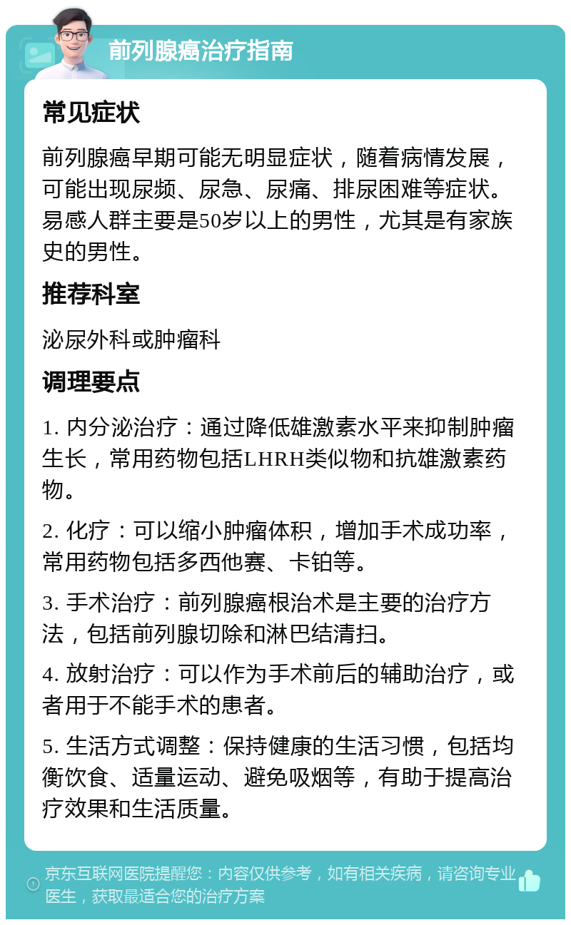 前列腺癌治疗指南 常见症状 前列腺癌早期可能无明显症状，随着病情发展，可能出现尿频、尿急、尿痛、排尿困难等症状。易感人群主要是50岁以上的男性，尤其是有家族史的男性。 推荐科室 泌尿外科或肿瘤科 调理要点 1. 内分泌治疗：通过降低雄激素水平来抑制肿瘤生长，常用药物包括LHRH类似物和抗雄激素药物。 2. 化疗：可以缩小肿瘤体积，增加手术成功率，常用药物包括多西他赛、卡铂等。 3. 手术治疗：前列腺癌根治术是主要的治疗方法，包括前列腺切除和淋巴结清扫。 4. 放射治疗：可以作为手术前后的辅助治疗，或者用于不能手术的患者。 5. 生活方式调整：保持健康的生活习惯，包括均衡饮食、适量运动、避免吸烟等，有助于提高治疗效果和生活质量。