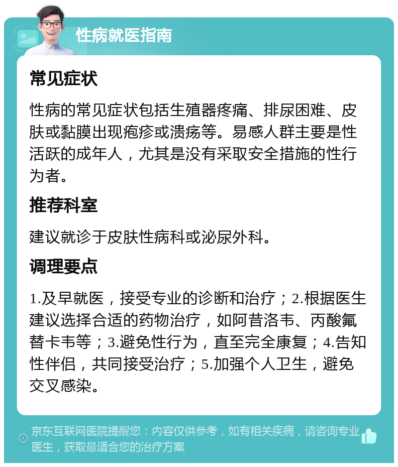 性病就医指南 常见症状 性病的常见症状包括生殖器疼痛、排尿困难、皮肤或黏膜出现疱疹或溃疡等。易感人群主要是性活跃的成年人，尤其是没有采取安全措施的性行为者。 推荐科室 建议就诊于皮肤性病科或泌尿外科。 调理要点 1.及早就医，接受专业的诊断和治疗；2.根据医生建议选择合适的药物治疗，如阿昔洛韦、丙酸氟替卡韦等；3.避免性行为，直至完全康复；4.告知性伴侣，共同接受治疗；5.加强个人卫生，避免交叉感染。