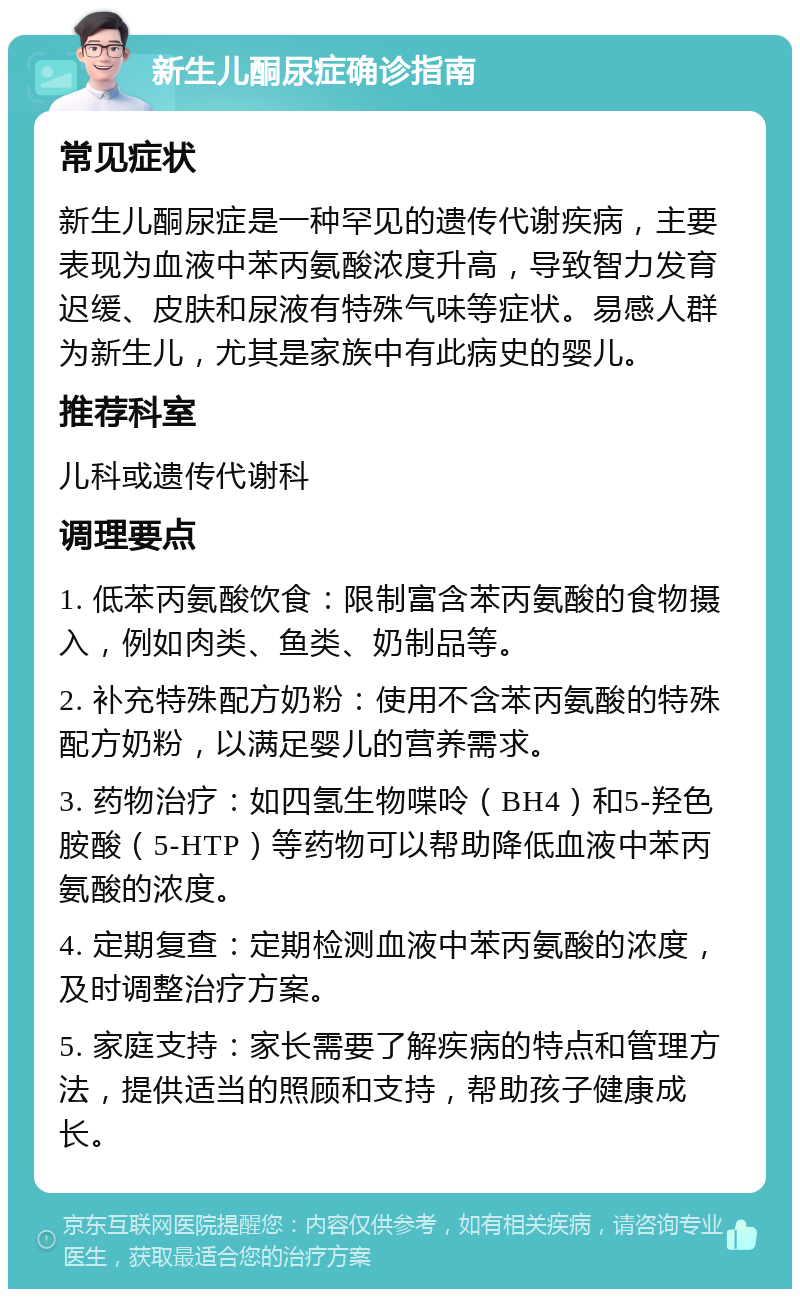 新生儿酮尿症确诊指南 常见症状 新生儿酮尿症是一种罕见的遗传代谢疾病，主要表现为血液中苯丙氨酸浓度升高，导致智力发育迟缓、皮肤和尿液有特殊气味等症状。易感人群为新生儿，尤其是家族中有此病史的婴儿。 推荐科室 儿科或遗传代谢科 调理要点 1. 低苯丙氨酸饮食：限制富含苯丙氨酸的食物摄入，例如肉类、鱼类、奶制品等。 2. 补充特殊配方奶粉：使用不含苯丙氨酸的特殊配方奶粉，以满足婴儿的营养需求。 3. 药物治疗：如四氢生物喋呤（BH4）和5-羟色胺酸（5-HTP）等药物可以帮助降低血液中苯丙氨酸的浓度。 4. 定期复查：定期检测血液中苯丙氨酸的浓度，及时调整治疗方案。 5. 家庭支持：家长需要了解疾病的特点和管理方法，提供适当的照顾和支持，帮助孩子健康成长。