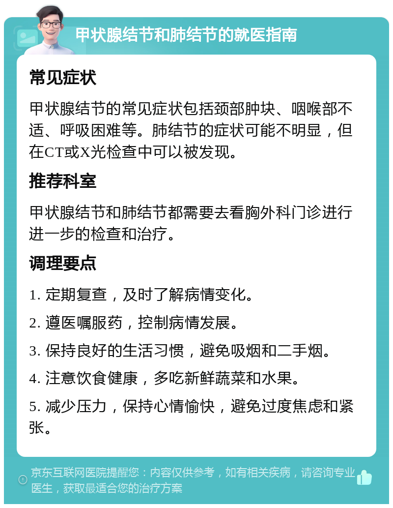 甲状腺结节和肺结节的就医指南 常见症状 甲状腺结节的常见症状包括颈部肿块、咽喉部不适、呼吸困难等。肺结节的症状可能不明显，但在CT或X光检查中可以被发现。 推荐科室 甲状腺结节和肺结节都需要去看胸外科门诊进行进一步的检查和治疗。 调理要点 1. 定期复查，及时了解病情变化。 2. 遵医嘱服药，控制病情发展。 3. 保持良好的生活习惯，避免吸烟和二手烟。 4. 注意饮食健康，多吃新鲜蔬菜和水果。 5. 减少压力，保持心情愉快，避免过度焦虑和紧张。