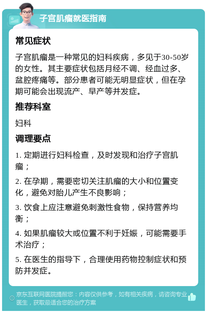 子宫肌瘤就医指南 常见症状 子宫肌瘤是一种常见的妇科疾病，多见于30-50岁的女性。其主要症状包括月经不调、经血过多、盆腔疼痛等。部分患者可能无明显症状，但在孕期可能会出现流产、早产等并发症。 推荐科室 妇科 调理要点 1. 定期进行妇科检查，及时发现和治疗子宫肌瘤； 2. 在孕期，需要密切关注肌瘤的大小和位置变化，避免对胎儿产生不良影响； 3. 饮食上应注意避免刺激性食物，保持营养均衡； 4. 如果肌瘤较大或位置不利于妊娠，可能需要手术治疗； 5. 在医生的指导下，合理使用药物控制症状和预防并发症。