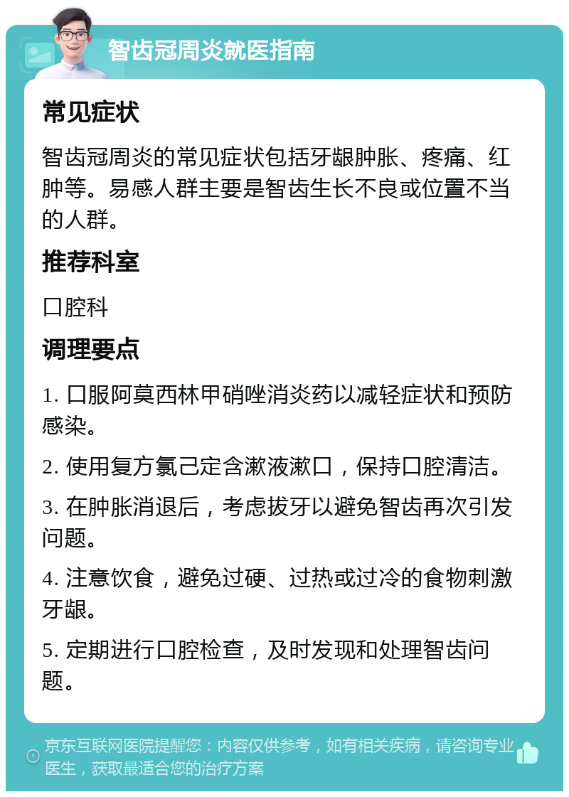 智齿冠周炎就医指南 常见症状 智齿冠周炎的常见症状包括牙龈肿胀、疼痛、红肿等。易感人群主要是智齿生长不良或位置不当的人群。 推荐科室 口腔科 调理要点 1. 口服阿莫西林甲硝唑消炎药以减轻症状和预防感染。 2. 使用复方氯己定含漱液漱口，保持口腔清洁。 3. 在肿胀消退后，考虑拔牙以避免智齿再次引发问题。 4. 注意饮食，避免过硬、过热或过冷的食物刺激牙龈。 5. 定期进行口腔检查，及时发现和处理智齿问题。