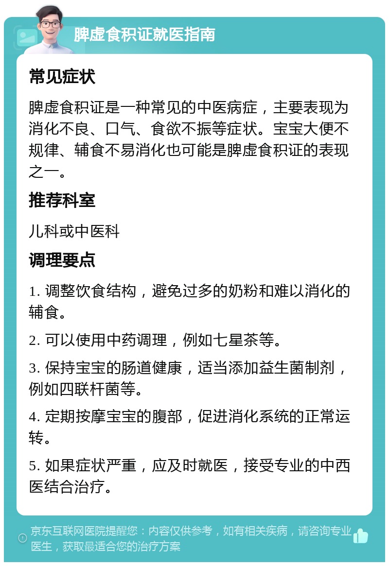 脾虚食积证就医指南 常见症状 脾虚食积证是一种常见的中医病症，主要表现为消化不良、口气、食欲不振等症状。宝宝大便不规律、辅食不易消化也可能是脾虚食积证的表现之一。 推荐科室 儿科或中医科 调理要点 1. 调整饮食结构，避免过多的奶粉和难以消化的辅食。 2. 可以使用中药调理，例如七星茶等。 3. 保持宝宝的肠道健康，适当添加益生菌制剂，例如四联杆菌等。 4. 定期按摩宝宝的腹部，促进消化系统的正常运转。 5. 如果症状严重，应及时就医，接受专业的中西医结合治疗。