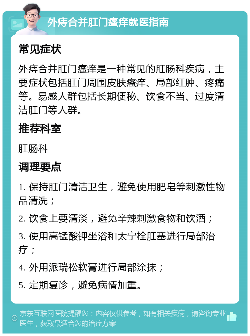 外痔合并肛门瘙痒就医指南 常见症状 外痔合并肛门瘙痒是一种常见的肛肠科疾病，主要症状包括肛门周围皮肤瘙痒、局部红肿、疼痛等。易感人群包括长期便秘、饮食不当、过度清洁肛门等人群。 推荐科室 肛肠科 调理要点 1. 保持肛门清洁卫生，避免使用肥皂等刺激性物品清洗； 2. 饮食上要清淡，避免辛辣刺激食物和饮酒； 3. 使用高锰酸钾坐浴和太宁栓肛塞进行局部治疗； 4. 外用派瑞松软膏进行局部涂抹； 5. 定期复诊，避免病情加重。