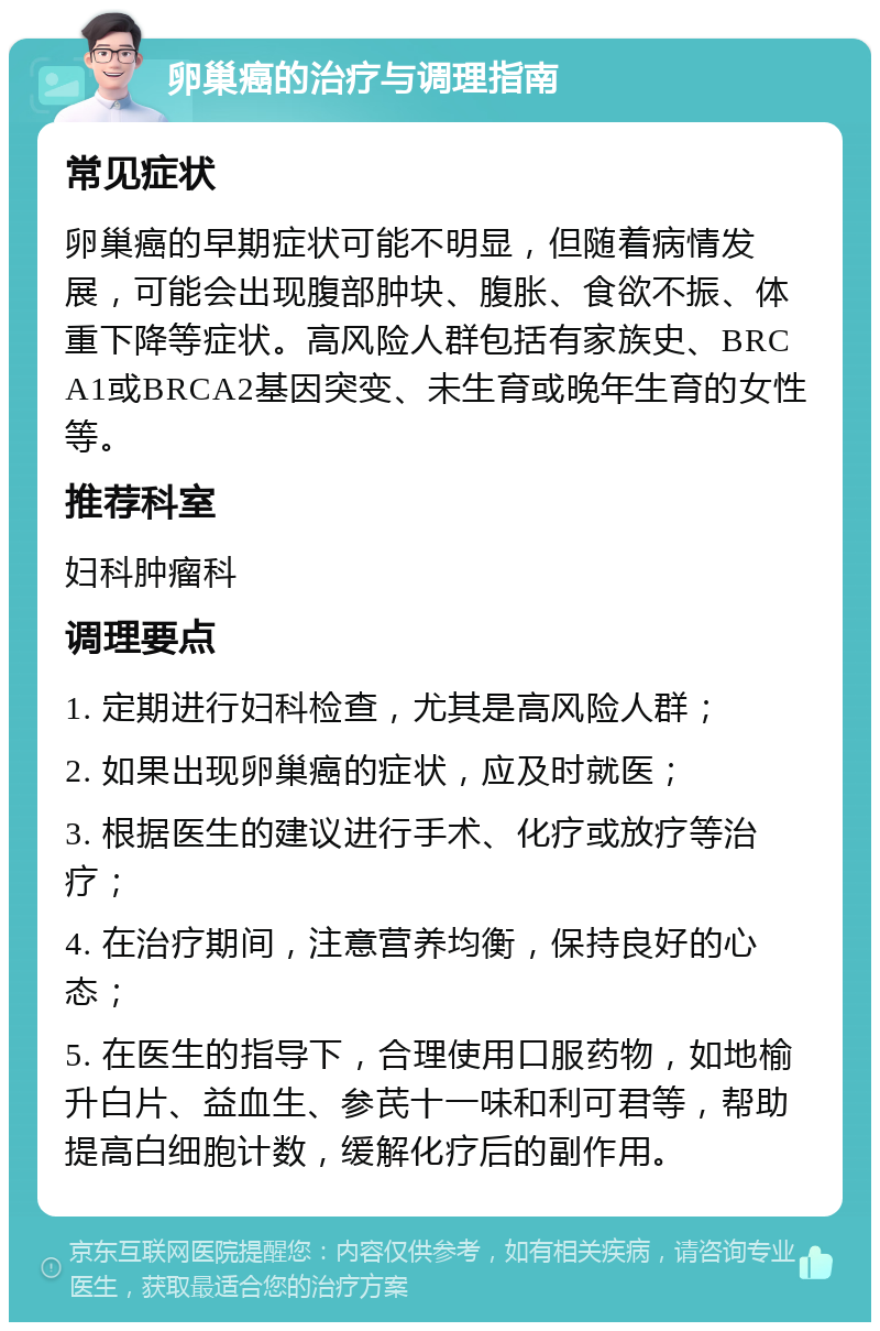 卵巢癌的治疗与调理指南 常见症状 卵巢癌的早期症状可能不明显，但随着病情发展，可能会出现腹部肿块、腹胀、食欲不振、体重下降等症状。高风险人群包括有家族史、BRCA1或BRCA2基因突变、未生育或晚年生育的女性等。 推荐科室 妇科肿瘤科 调理要点 1. 定期进行妇科检查，尤其是高风险人群； 2. 如果出现卵巢癌的症状，应及时就医； 3. 根据医生的建议进行手术、化疗或放疗等治疗； 4. 在治疗期间，注意营养均衡，保持良好的心态； 5. 在医生的指导下，合理使用口服药物，如地榆升白片、益血生、参芪十一味和利可君等，帮助提高白细胞计数，缓解化疗后的副作用。