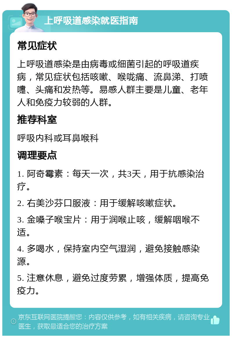 上呼吸道感染就医指南 常见症状 上呼吸道感染是由病毒或细菌引起的呼吸道疾病，常见症状包括咳嗽、喉咙痛、流鼻涕、打喷嚏、头痛和发热等。易感人群主要是儿童、老年人和免疫力较弱的人群。 推荐科室 呼吸内科或耳鼻喉科 调理要点 1. 阿奇霉素：每天一次，共3天，用于抗感染治疗。 2. 右美沙芬口服液：用于缓解咳嗽症状。 3. 金嗓子喉宝片：用于润喉止咳，缓解咽喉不适。 4. 多喝水，保持室内空气湿润，避免接触感染源。 5. 注意休息，避免过度劳累，增强体质，提高免疫力。