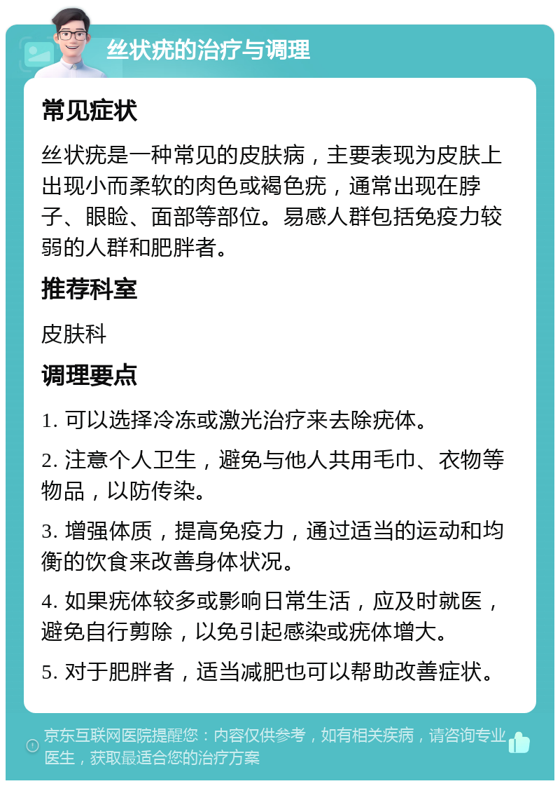 丝状疣的治疗与调理 常见症状 丝状疣是一种常见的皮肤病，主要表现为皮肤上出现小而柔软的肉色或褐色疣，通常出现在脖子、眼睑、面部等部位。易感人群包括免疫力较弱的人群和肥胖者。 推荐科室 皮肤科 调理要点 1. 可以选择冷冻或激光治疗来去除疣体。 2. 注意个人卫生，避免与他人共用毛巾、衣物等物品，以防传染。 3. 增强体质，提高免疫力，通过适当的运动和均衡的饮食来改善身体状况。 4. 如果疣体较多或影响日常生活，应及时就医，避免自行剪除，以免引起感染或疣体增大。 5. 对于肥胖者，适当减肥也可以帮助改善症状。