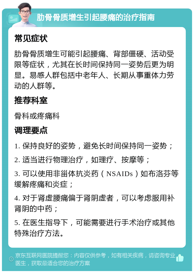 肋骨骨质增生引起腰痛的治疗指南 常见症状 肋骨骨质增生可能引起腰痛、背部僵硬、活动受限等症状，尤其在长时间保持同一姿势后更为明显。易感人群包括中老年人、长期从事重体力劳动的人群等。 推荐科室 骨科或疼痛科 调理要点 1. 保持良好的姿势，避免长时间保持同一姿势； 2. 适当进行物理治疗，如理疗、按摩等； 3. 可以使用非甾体抗炎药（NSAIDs）如布洛芬等缓解疼痛和炎症； 4. 对于肾虚腰痛偏于肾阴虚者，可以考虑服用补肾阴的中药； 5. 在医生指导下，可能需要进行手术治疗或其他特殊治疗方法。