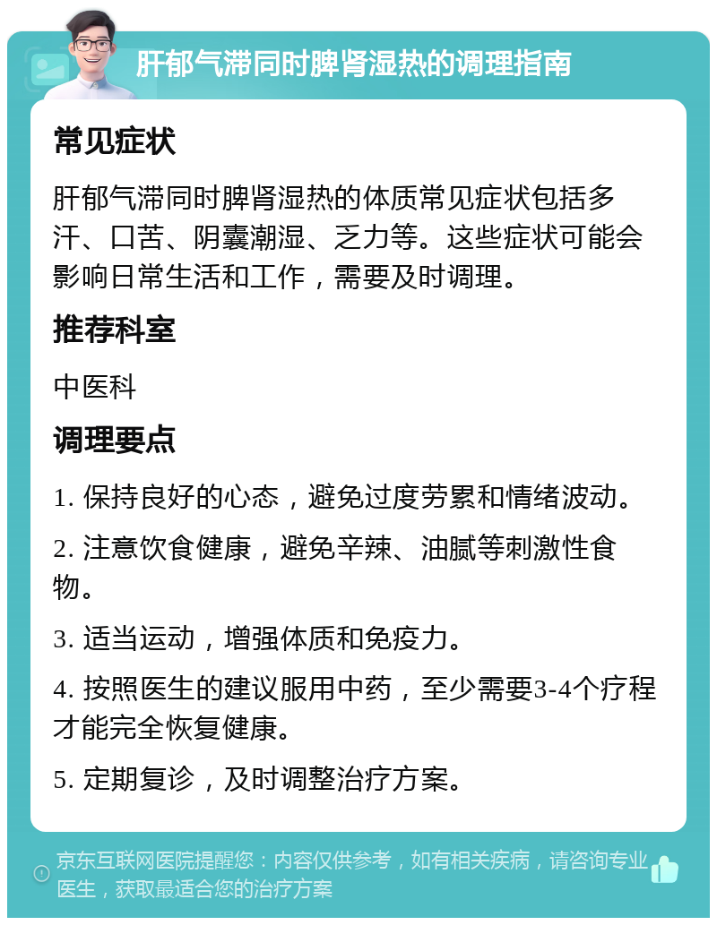 肝郁气滞同时脾肾湿热的调理指南 常见症状 肝郁气滞同时脾肾湿热的体质常见症状包括多汗、口苦、阴囊潮湿、乏力等。这些症状可能会影响日常生活和工作，需要及时调理。 推荐科室 中医科 调理要点 1. 保持良好的心态，避免过度劳累和情绪波动。 2. 注意饮食健康，避免辛辣、油腻等刺激性食物。 3. 适当运动，增强体质和免疫力。 4. 按照医生的建议服用中药，至少需要3-4个疗程才能完全恢复健康。 5. 定期复诊，及时调整治疗方案。