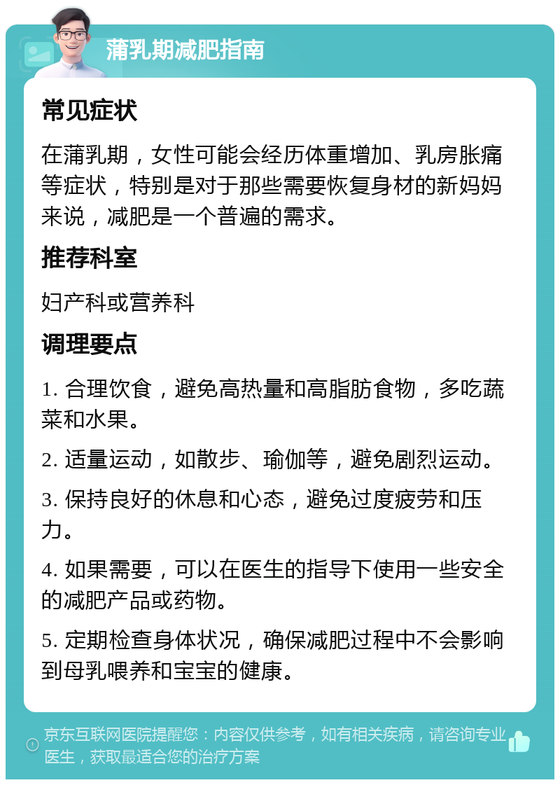 蒲乳期减肥指南 常见症状 在蒲乳期，女性可能会经历体重增加、乳房胀痛等症状，特别是对于那些需要恢复身材的新妈妈来说，减肥是一个普遍的需求。 推荐科室 妇产科或营养科 调理要点 1. 合理饮食，避免高热量和高脂肪食物，多吃蔬菜和水果。 2. 适量运动，如散步、瑜伽等，避免剧烈运动。 3. 保持良好的休息和心态，避免过度疲劳和压力。 4. 如果需要，可以在医生的指导下使用一些安全的减肥产品或药物。 5. 定期检查身体状况，确保减肥过程中不会影响到母乳喂养和宝宝的健康。