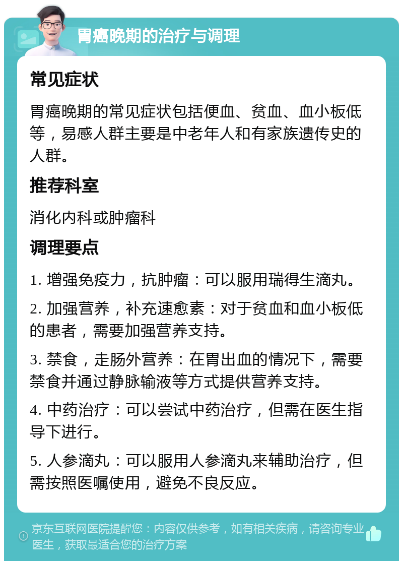 胃癌晚期的治疗与调理 常见症状 胃癌晚期的常见症状包括便血、贫血、血小板低等，易感人群主要是中老年人和有家族遗传史的人群。 推荐科室 消化内科或肿瘤科 调理要点 1. 增强免疫力，抗肿瘤：可以服用瑞得生滴丸。 2. 加强营养，补充速愈素：对于贫血和血小板低的患者，需要加强营养支持。 3. 禁食，走肠外营养：在胃出血的情况下，需要禁食并通过静脉输液等方式提供营养支持。 4. 中药治疗：可以尝试中药治疗，但需在医生指导下进行。 5. 人参滴丸：可以服用人参滴丸来辅助治疗，但需按照医嘱使用，避免不良反应。