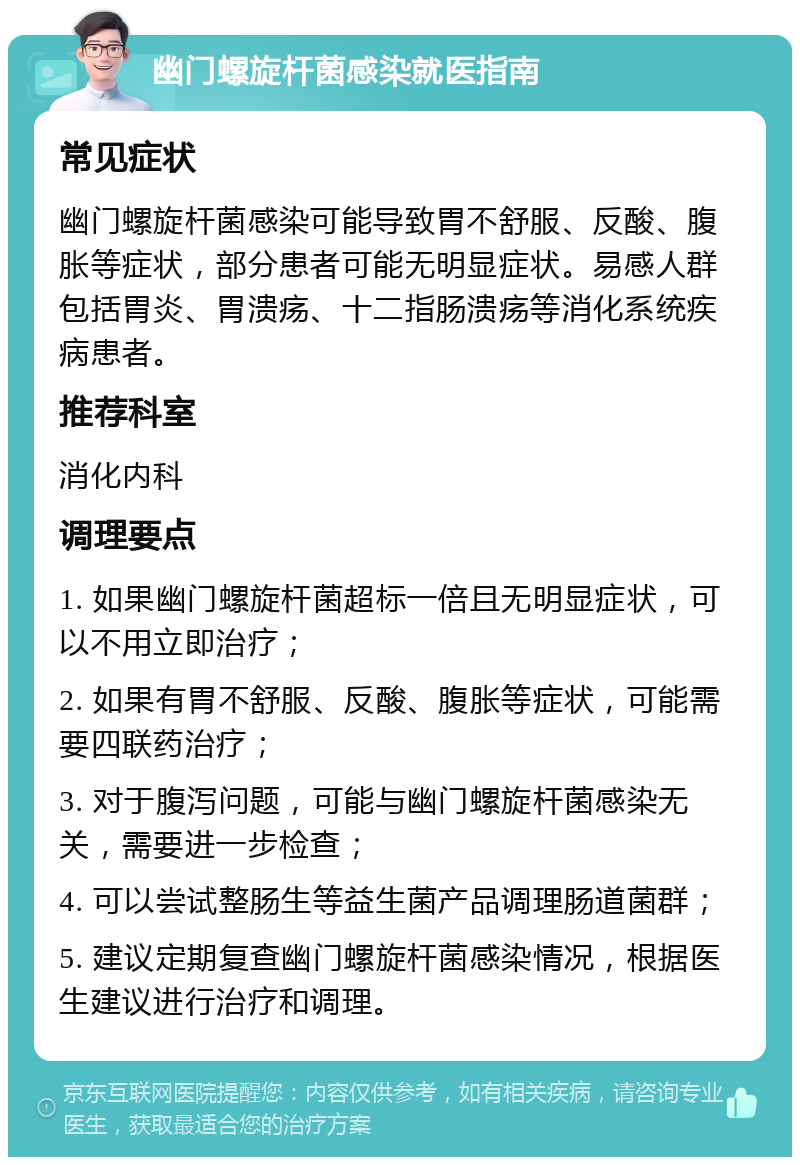 幽门螺旋杆菌感染就医指南 常见症状 幽门螺旋杆菌感染可能导致胃不舒服、反酸、腹胀等症状，部分患者可能无明显症状。易感人群包括胃炎、胃溃疡、十二指肠溃疡等消化系统疾病患者。 推荐科室 消化内科 调理要点 1. 如果幽门螺旋杆菌超标一倍且无明显症状，可以不用立即治疗； 2. 如果有胃不舒服、反酸、腹胀等症状，可能需要四联药治疗； 3. 对于腹泻问题，可能与幽门螺旋杆菌感染无关，需要进一步检查； 4. 可以尝试整肠生等益生菌产品调理肠道菌群； 5. 建议定期复查幽门螺旋杆菌感染情况，根据医生建议进行治疗和调理。