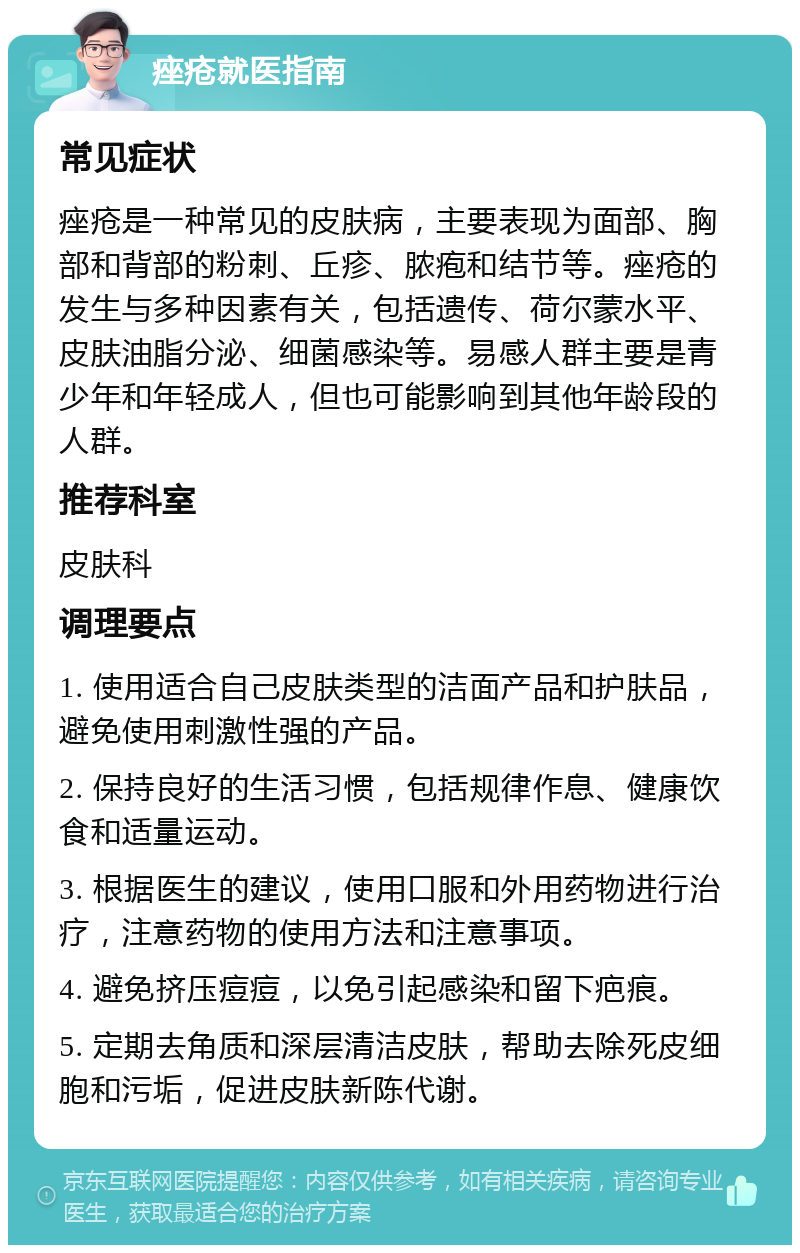 痤疮就医指南 常见症状 痤疮是一种常见的皮肤病，主要表现为面部、胸部和背部的粉刺、丘疹、脓疱和结节等。痤疮的发生与多种因素有关，包括遗传、荷尔蒙水平、皮肤油脂分泌、细菌感染等。易感人群主要是青少年和年轻成人，但也可能影响到其他年龄段的人群。 推荐科室 皮肤科 调理要点 1. 使用适合自己皮肤类型的洁面产品和护肤品，避免使用刺激性强的产品。 2. 保持良好的生活习惯，包括规律作息、健康饮食和适量运动。 3. 根据医生的建议，使用口服和外用药物进行治疗，注意药物的使用方法和注意事项。 4. 避免挤压痘痘，以免引起感染和留下疤痕。 5. 定期去角质和深层清洁皮肤，帮助去除死皮细胞和污垢，促进皮肤新陈代谢。