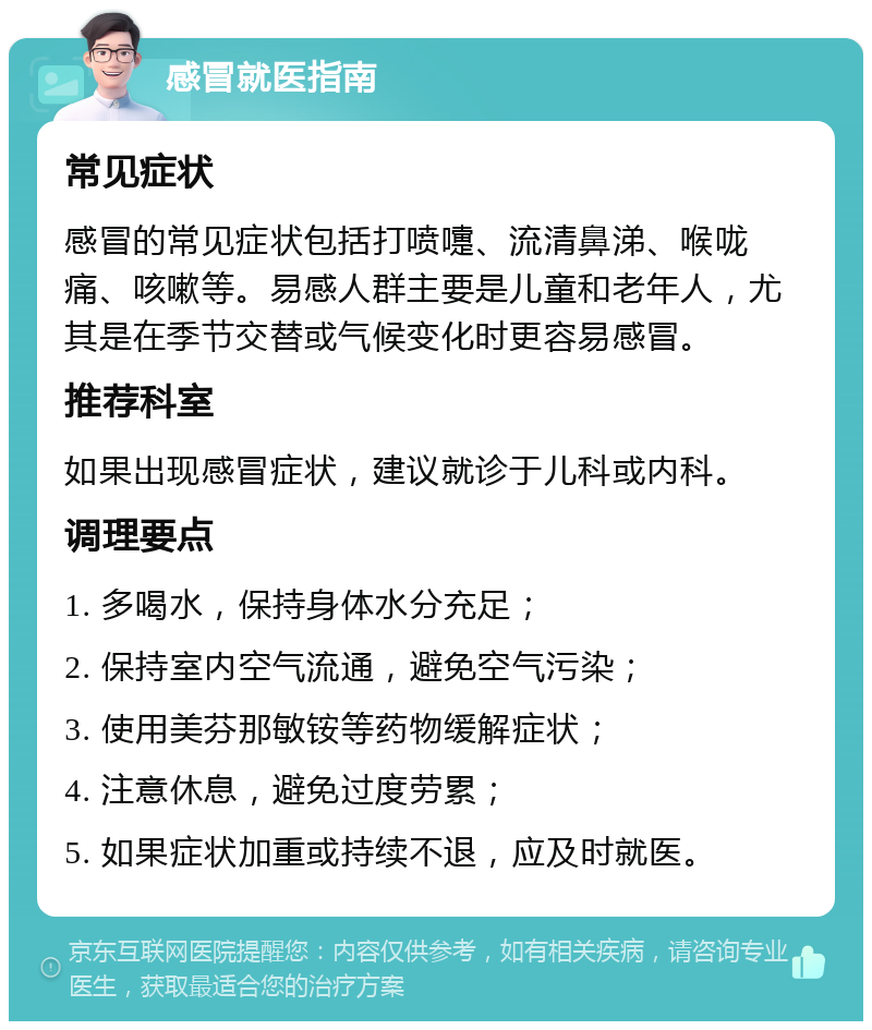 感冒就医指南 常见症状 感冒的常见症状包括打喷嚏、流清鼻涕、喉咙痛、咳嗽等。易感人群主要是儿童和老年人，尤其是在季节交替或气候变化时更容易感冒。 推荐科室 如果出现感冒症状，建议就诊于儿科或内科。 调理要点 1. 多喝水，保持身体水分充足； 2. 保持室内空气流通，避免空气污染； 3. 使用美芬那敏铵等药物缓解症状； 4. 注意休息，避免过度劳累； 5. 如果症状加重或持续不退，应及时就医。