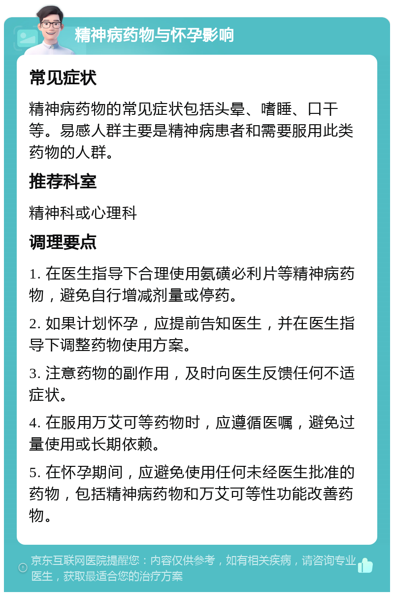 精神病药物与怀孕影响 常见症状 精神病药物的常见症状包括头晕、嗜睡、口干等。易感人群主要是精神病患者和需要服用此类药物的人群。 推荐科室 精神科或心理科 调理要点 1. 在医生指导下合理使用氨磺必利片等精神病药物，避免自行增减剂量或停药。 2. 如果计划怀孕，应提前告知医生，并在医生指导下调整药物使用方案。 3. 注意药物的副作用，及时向医生反馈任何不适症状。 4. 在服用万艾可等药物时，应遵循医嘱，避免过量使用或长期依赖。 5. 在怀孕期间，应避免使用任何未经医生批准的药物，包括精神病药物和万艾可等性功能改善药物。