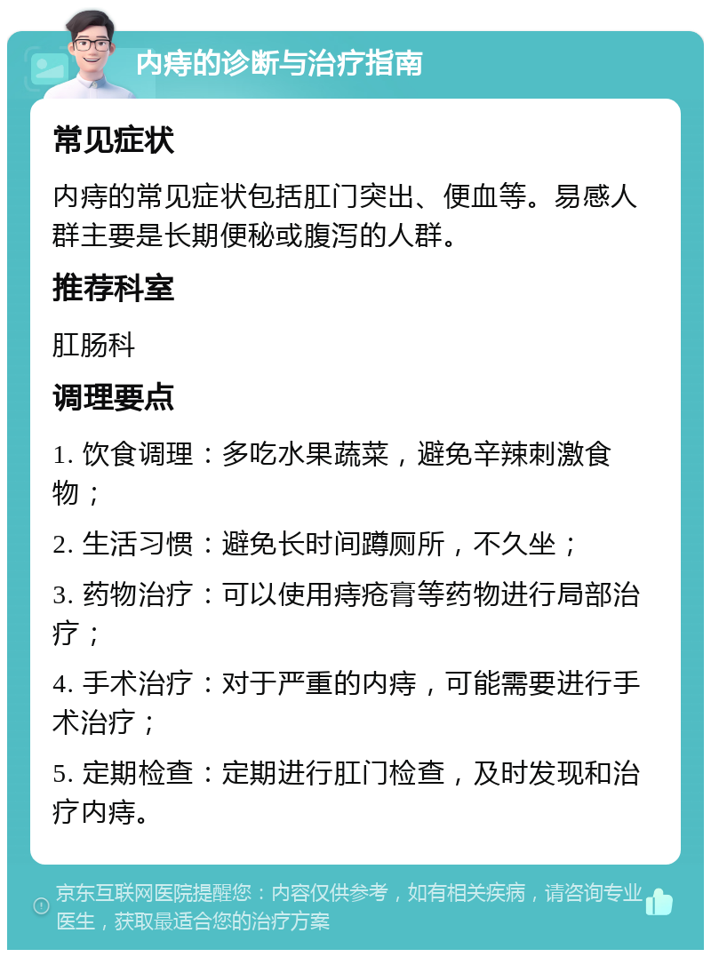 内痔的诊断与治疗指南 常见症状 内痔的常见症状包括肛门突出、便血等。易感人群主要是长期便秘或腹泻的人群。 推荐科室 肛肠科 调理要点 1. 饮食调理：多吃水果蔬菜，避免辛辣刺激食物； 2. 生活习惯：避免长时间蹲厕所，不久坐； 3. 药物治疗：可以使用痔疮膏等药物进行局部治疗； 4. 手术治疗：对于严重的内痔，可能需要进行手术治疗； 5. 定期检查：定期进行肛门检查，及时发现和治疗内痔。