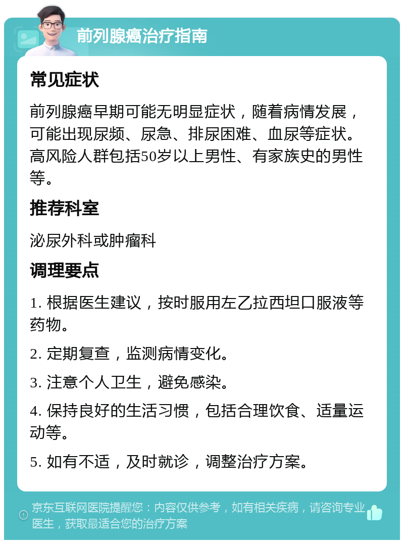 前列腺癌治疗指南 常见症状 前列腺癌早期可能无明显症状，随着病情发展，可能出现尿频、尿急、排尿困难、血尿等症状。高风险人群包括50岁以上男性、有家族史的男性等。 推荐科室 泌尿外科或肿瘤科 调理要点 1. 根据医生建议，按时服用左乙拉西坦口服液等药物。 2. 定期复查，监测病情变化。 3. 注意个人卫生，避免感染。 4. 保持良好的生活习惯，包括合理饮食、适量运动等。 5. 如有不适，及时就诊，调整治疗方案。