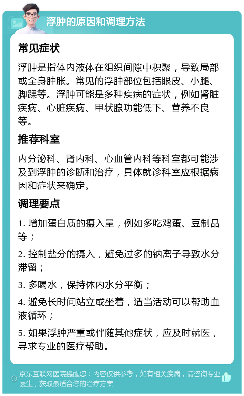 浮肿的原因和调理方法 常见症状 浮肿是指体内液体在组织间隙中积聚，导致局部或全身肿胀。常见的浮肿部位包括眼皮、小腿、脚踝等。浮肿可能是多种疾病的症状，例如肾脏疾病、心脏疾病、甲状腺功能低下、营养不良等。 推荐科室 内分泌科、肾内科、心血管内科等科室都可能涉及到浮肿的诊断和治疗，具体就诊科室应根据病因和症状来确定。 调理要点 1. 增加蛋白质的摄入量，例如多吃鸡蛋、豆制品等； 2. 控制盐分的摄入，避免过多的钠离子导致水分滞留； 3. 多喝水，保持体内水分平衡； 4. 避免长时间站立或坐着，适当活动可以帮助血液循环； 5. 如果浮肿严重或伴随其他症状，应及时就医，寻求专业的医疗帮助。