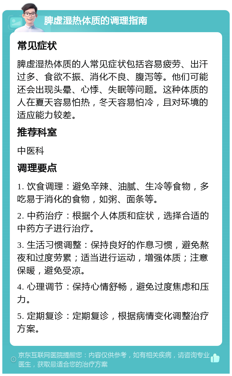 脾虚湿热体质的调理指南 常见症状 脾虚湿热体质的人常见症状包括容易疲劳、出汗过多、食欲不振、消化不良、腹泻等。他们可能还会出现头晕、心悸、失眠等问题。这种体质的人在夏天容易怕热，冬天容易怕冷，且对环境的适应能力较差。 推荐科室 中医科 调理要点 1. 饮食调理：避免辛辣、油腻、生冷等食物，多吃易于消化的食物，如粥、面条等。 2. 中药治疗：根据个人体质和症状，选择合适的中药方子进行治疗。 3. 生活习惯调整：保持良好的作息习惯，避免熬夜和过度劳累；适当进行运动，增强体质；注意保暖，避免受凉。 4. 心理调节：保持心情舒畅，避免过度焦虑和压力。 5. 定期复诊：定期复诊，根据病情变化调整治疗方案。