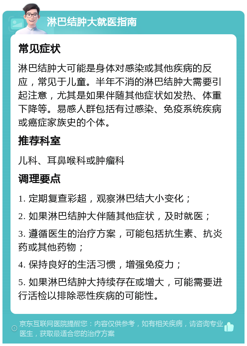 淋巴结肿大就医指南 常见症状 淋巴结肿大可能是身体对感染或其他疾病的反应，常见于儿童。半年不消的淋巴结肿大需要引起注意，尤其是如果伴随其他症状如发热、体重下降等。易感人群包括有过感染、免疫系统疾病或癌症家族史的个体。 推荐科室 儿科、耳鼻喉科或肿瘤科 调理要点 1. 定期复查彩超，观察淋巴结大小变化； 2. 如果淋巴结肿大伴随其他症状，及时就医； 3. 遵循医生的治疗方案，可能包括抗生素、抗炎药或其他药物； 4. 保持良好的生活习惯，增强免疫力； 5. 如果淋巴结肿大持续存在或增大，可能需要进行活检以排除恶性疾病的可能性。