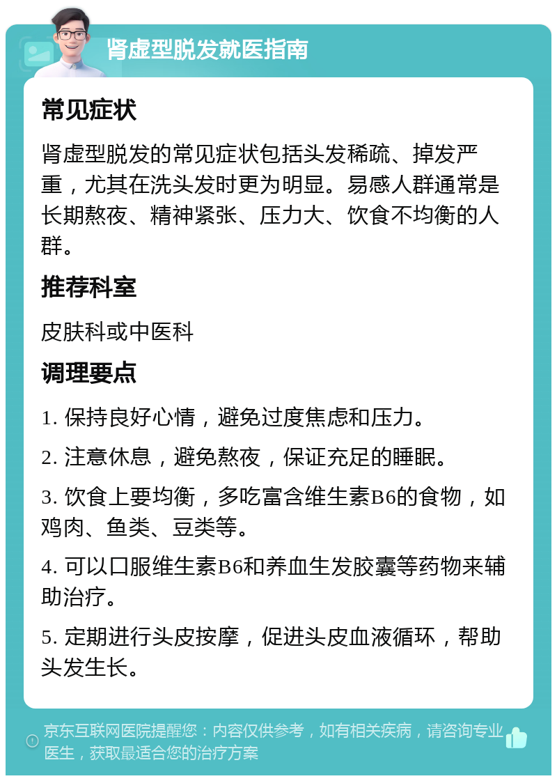 肾虚型脱发就医指南 常见症状 肾虚型脱发的常见症状包括头发稀疏、掉发严重，尤其在洗头发时更为明显。易感人群通常是长期熬夜、精神紧张、压力大、饮食不均衡的人群。 推荐科室 皮肤科或中医科 调理要点 1. 保持良好心情，避免过度焦虑和压力。 2. 注意休息，避免熬夜，保证充足的睡眠。 3. 饮食上要均衡，多吃富含维生素B6的食物，如鸡肉、鱼类、豆类等。 4. 可以口服维生素B6和养血生发胶囊等药物来辅助治疗。 5. 定期进行头皮按摩，促进头皮血液循环，帮助头发生长。