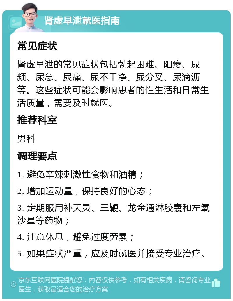 肾虚早泄就医指南 常见症状 肾虚早泄的常见症状包括勃起困难、阳痿、尿频、尿急、尿痛、尿不干净、尿分叉、尿滴沥等。这些症状可能会影响患者的性生活和日常生活质量，需要及时就医。 推荐科室 男科 调理要点 1. 避免辛辣刺激性食物和酒精； 2. 增加运动量，保持良好的心态； 3. 定期服用补天灵、三鞭、龙金通淋胶囊和左氧沙星等药物； 4. 注意休息，避免过度劳累； 5. 如果症状严重，应及时就医并接受专业治疗。