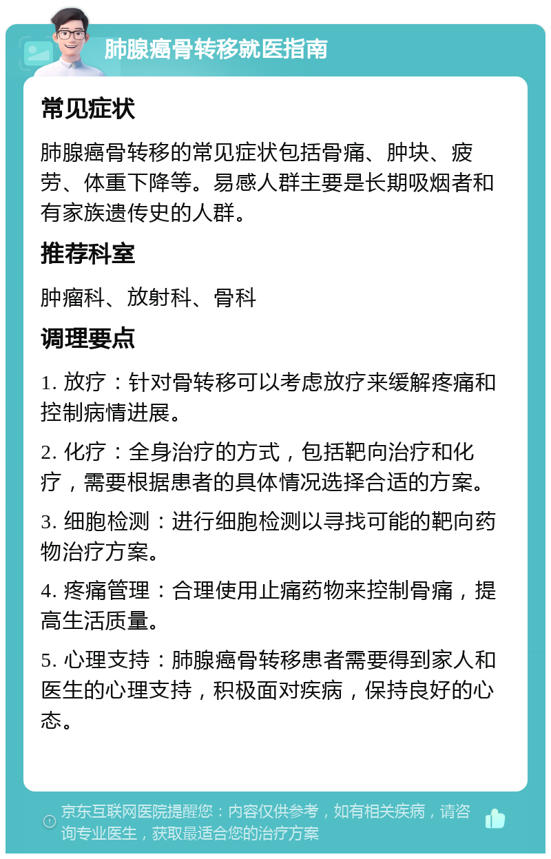 肺腺癌骨转移就医指南 常见症状 肺腺癌骨转移的常见症状包括骨痛、肿块、疲劳、体重下降等。易感人群主要是长期吸烟者和有家族遗传史的人群。 推荐科室 肿瘤科、放射科、骨科 调理要点 1. 放疗：针对骨转移可以考虑放疗来缓解疼痛和控制病情进展。 2. 化疗：全身治疗的方式，包括靶向治疗和化疗，需要根据患者的具体情况选择合适的方案。 3. 细胞检测：进行细胞检测以寻找可能的靶向药物治疗方案。 4. 疼痛管理：合理使用止痛药物来控制骨痛，提高生活质量。 5. 心理支持：肺腺癌骨转移患者需要得到家人和医生的心理支持，积极面对疾病，保持良好的心态。