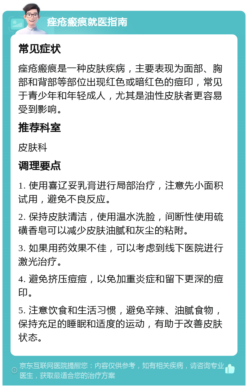 痤疮瘢痕就医指南 常见症状 痤疮瘢痕是一种皮肤疾病，主要表现为面部、胸部和背部等部位出现红色或暗红色的痘印，常见于青少年和年轻成人，尤其是油性皮肤者更容易受到影响。 推荐科室 皮肤科 调理要点 1. 使用喜辽妥乳膏进行局部治疗，注意先小面积试用，避免不良反应。 2. 保持皮肤清洁，使用温水洗脸，间断性使用硫磺香皂可以减少皮肤油腻和灰尘的粘附。 3. 如果用药效果不佳，可以考虑到线下医院进行激光治疗。 4. 避免挤压痘痘，以免加重炎症和留下更深的痘印。 5. 注意饮食和生活习惯，避免辛辣、油腻食物，保持充足的睡眠和适度的运动，有助于改善皮肤状态。