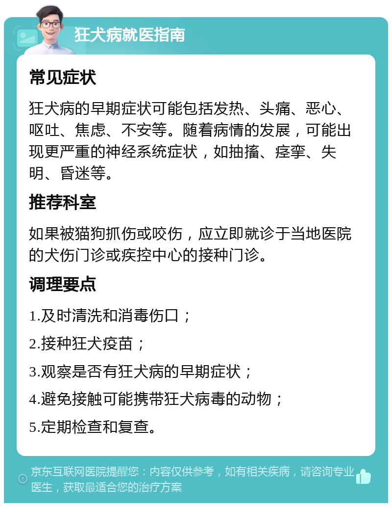 狂犬病就医指南 常见症状 狂犬病的早期症状可能包括发热、头痛、恶心、呕吐、焦虑、不安等。随着病情的发展，可能出现更严重的神经系统症状，如抽搐、痉挛、失明、昏迷等。 推荐科室 如果被猫狗抓伤或咬伤，应立即就诊于当地医院的犬伤门诊或疾控中心的接种门诊。 调理要点 1.及时清洗和消毒伤口； 2.接种狂犬疫苗； 3.观察是否有狂犬病的早期症状； 4.避免接触可能携带狂犬病毒的动物； 5.定期检查和复查。