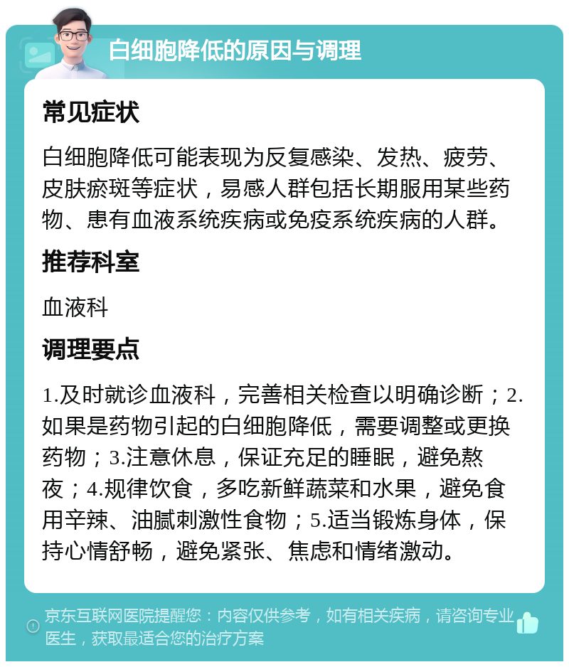 白细胞降低的原因与调理 常见症状 白细胞降低可能表现为反复感染、发热、疲劳、皮肤瘀斑等症状，易感人群包括长期服用某些药物、患有血液系统疾病或免疫系统疾病的人群。 推荐科室 血液科 调理要点 1.及时就诊血液科，完善相关检查以明确诊断；2.如果是药物引起的白细胞降低，需要调整或更换药物；3.注意休息，保证充足的睡眠，避免熬夜；4.规律饮食，多吃新鲜蔬菜和水果，避免食用辛辣、油腻刺激性食物；5.适当锻炼身体，保持心情舒畅，避免紧张、焦虑和情绪激动。