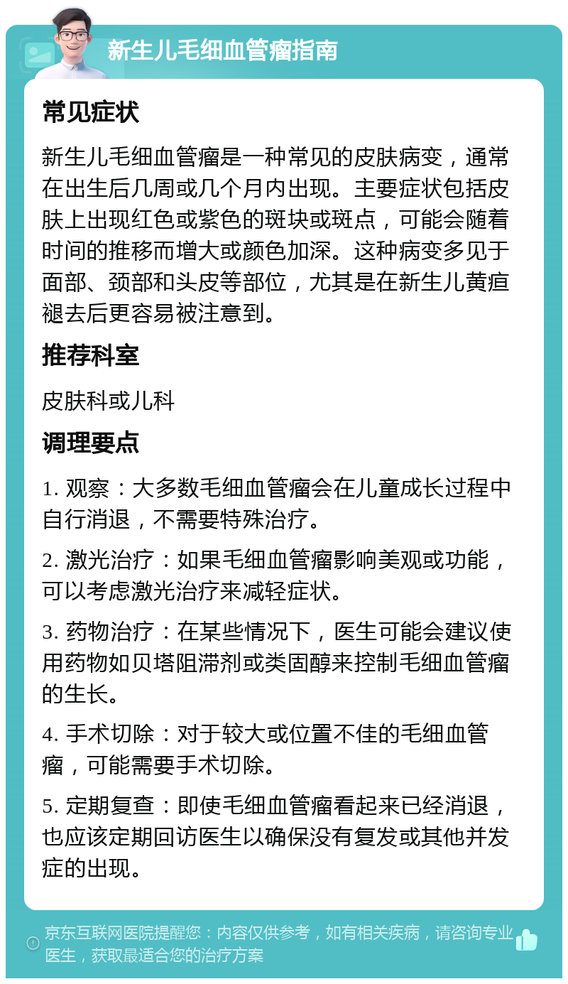 新生儿毛细血管瘤指南 常见症状 新生儿毛细血管瘤是一种常见的皮肤病变，通常在出生后几周或几个月内出现。主要症状包括皮肤上出现红色或紫色的斑块或斑点，可能会随着时间的推移而增大或颜色加深。这种病变多见于面部、颈部和头皮等部位，尤其是在新生儿黄疸褪去后更容易被注意到。 推荐科室 皮肤科或儿科 调理要点 1. 观察：大多数毛细血管瘤会在儿童成长过程中自行消退，不需要特殊治疗。 2. 激光治疗：如果毛细血管瘤影响美观或功能，可以考虑激光治疗来减轻症状。 3. 药物治疗：在某些情况下，医生可能会建议使用药物如贝塔阻滞剂或类固醇来控制毛细血管瘤的生长。 4. 手术切除：对于较大或位置不佳的毛细血管瘤，可能需要手术切除。 5. 定期复查：即使毛细血管瘤看起来已经消退，也应该定期回访医生以确保没有复发或其他并发症的出现。