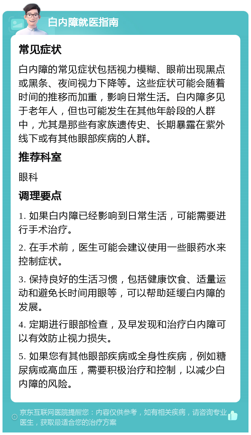 白内障就医指南 常见症状 白内障的常见症状包括视力模糊、眼前出现黑点或黑条、夜间视力下降等。这些症状可能会随着时间的推移而加重，影响日常生活。白内障多见于老年人，但也可能发生在其他年龄段的人群中，尤其是那些有家族遗传史、长期暴露在紫外线下或有其他眼部疾病的人群。 推荐科室 眼科 调理要点 1. 如果白内障已经影响到日常生活，可能需要进行手术治疗。 2. 在手术前，医生可能会建议使用一些眼药水来控制症状。 3. 保持良好的生活习惯，包括健康饮食、适量运动和避免长时间用眼等，可以帮助延缓白内障的发展。 4. 定期进行眼部检查，及早发现和治疗白内障可以有效防止视力损失。 5. 如果您有其他眼部疾病或全身性疾病，例如糖尿病或高血压，需要积极治疗和控制，以减少白内障的风险。