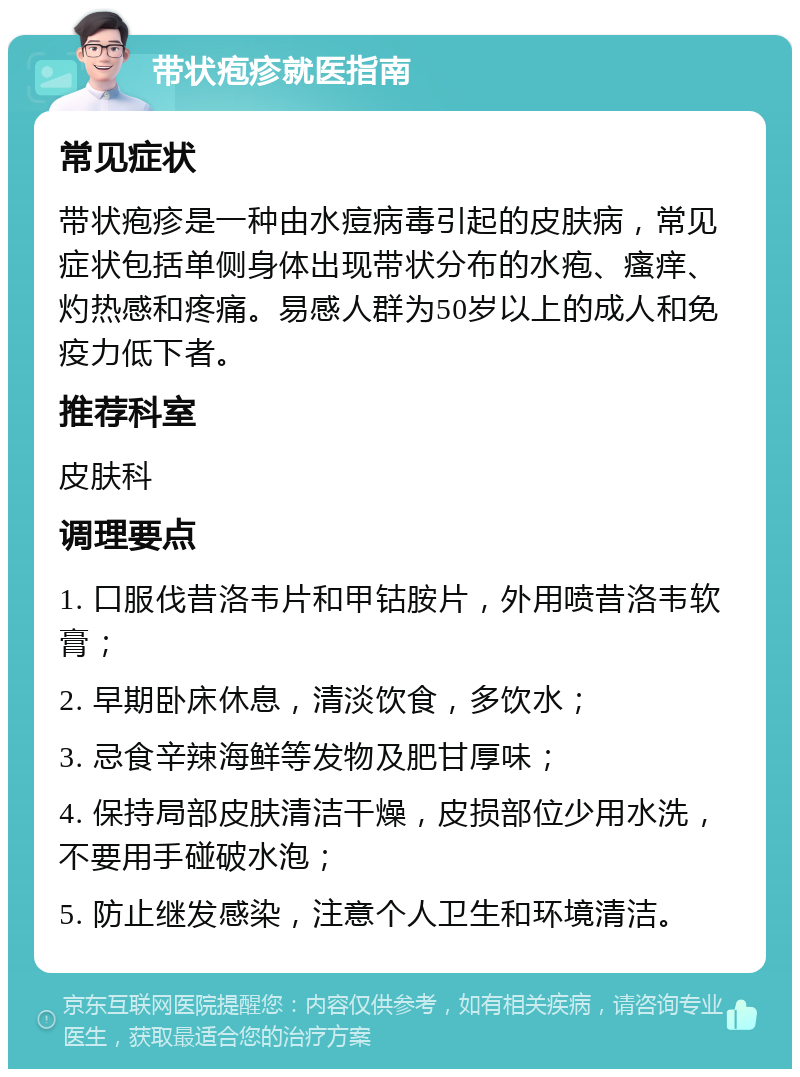 带状疱疹就医指南 常见症状 带状疱疹是一种由水痘病毒引起的皮肤病，常见症状包括单侧身体出现带状分布的水疱、瘙痒、灼热感和疼痛。易感人群为50岁以上的成人和免疫力低下者。 推荐科室 皮肤科 调理要点 1. 口服伐昔洛韦片和甲钴胺片，外用喷昔洛韦软膏； 2. 早期卧床休息，清淡饮食，多饮水； 3. 忌食辛辣海鲜等发物及肥甘厚味； 4. 保持局部皮肤清洁干燥，皮损部位少用水洗，不要用手碰破水泡； 5. 防止继发感染，注意个人卫生和环境清洁。