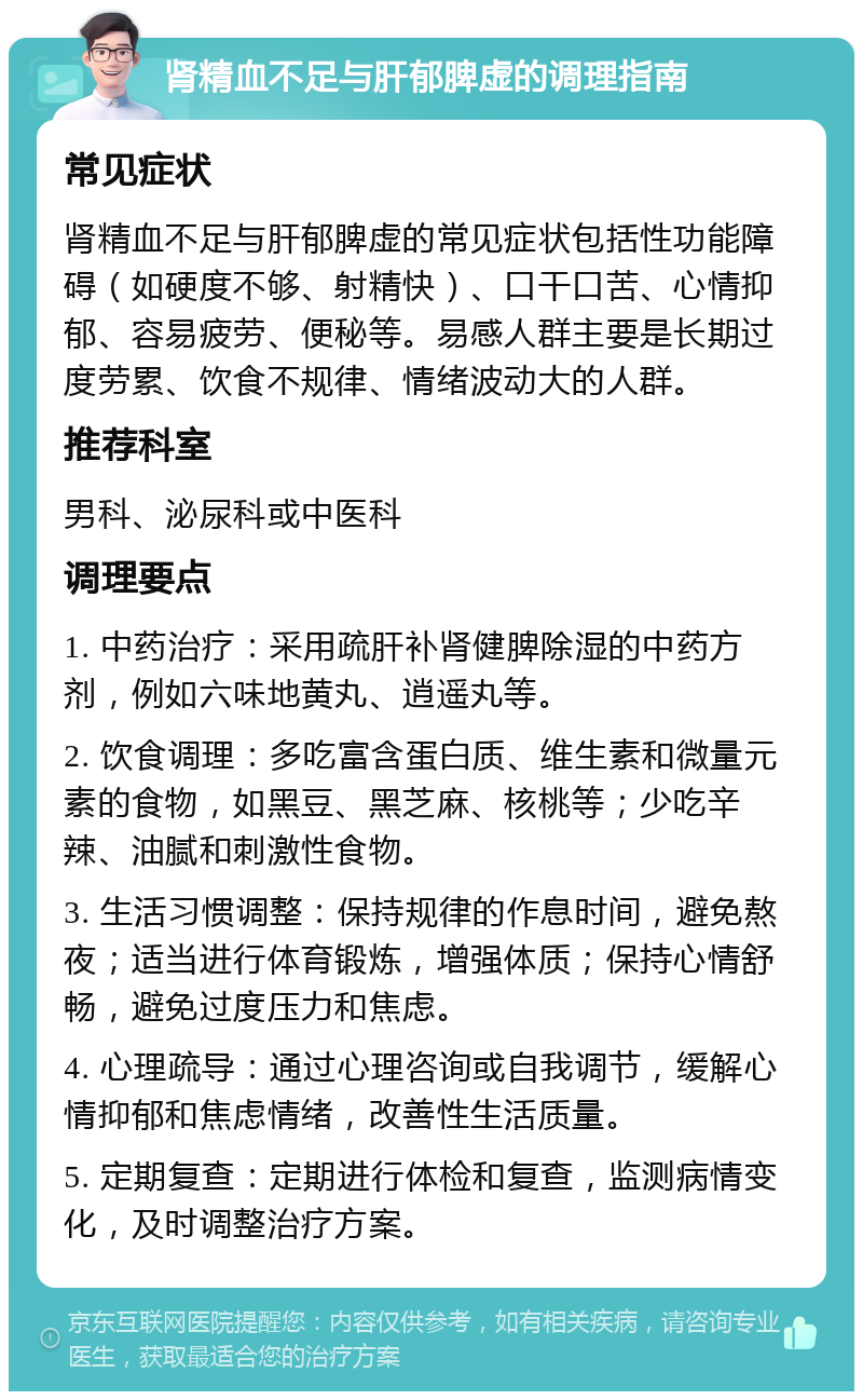 肾精血不足与肝郁脾虚的调理指南 常见症状 肾精血不足与肝郁脾虚的常见症状包括性功能障碍（如硬度不够、射精快）、口干口苦、心情抑郁、容易疲劳、便秘等。易感人群主要是长期过度劳累、饮食不规律、情绪波动大的人群。 推荐科室 男科、泌尿科或中医科 调理要点 1. 中药治疗：采用疏肝补肾健脾除湿的中药方剂，例如六味地黄丸、逍遥丸等。 2. 饮食调理：多吃富含蛋白质、维生素和微量元素的食物，如黑豆、黑芝麻、核桃等；少吃辛辣、油腻和刺激性食物。 3. 生活习惯调整：保持规律的作息时间，避免熬夜；适当进行体育锻炼，增强体质；保持心情舒畅，避免过度压力和焦虑。 4. 心理疏导：通过心理咨询或自我调节，缓解心情抑郁和焦虑情绪，改善性生活质量。 5. 定期复查：定期进行体检和复查，监测病情变化，及时调整治疗方案。