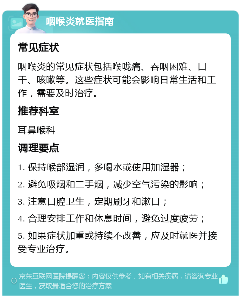 咽喉炎就医指南 常见症状 咽喉炎的常见症状包括喉咙痛、吞咽困难、口干、咳嗽等。这些症状可能会影响日常生活和工作，需要及时治疗。 推荐科室 耳鼻喉科 调理要点 1. 保持喉部湿润，多喝水或使用加湿器； 2. 避免吸烟和二手烟，减少空气污染的影响； 3. 注意口腔卫生，定期刷牙和漱口； 4. 合理安排工作和休息时间，避免过度疲劳； 5. 如果症状加重或持续不改善，应及时就医并接受专业治疗。