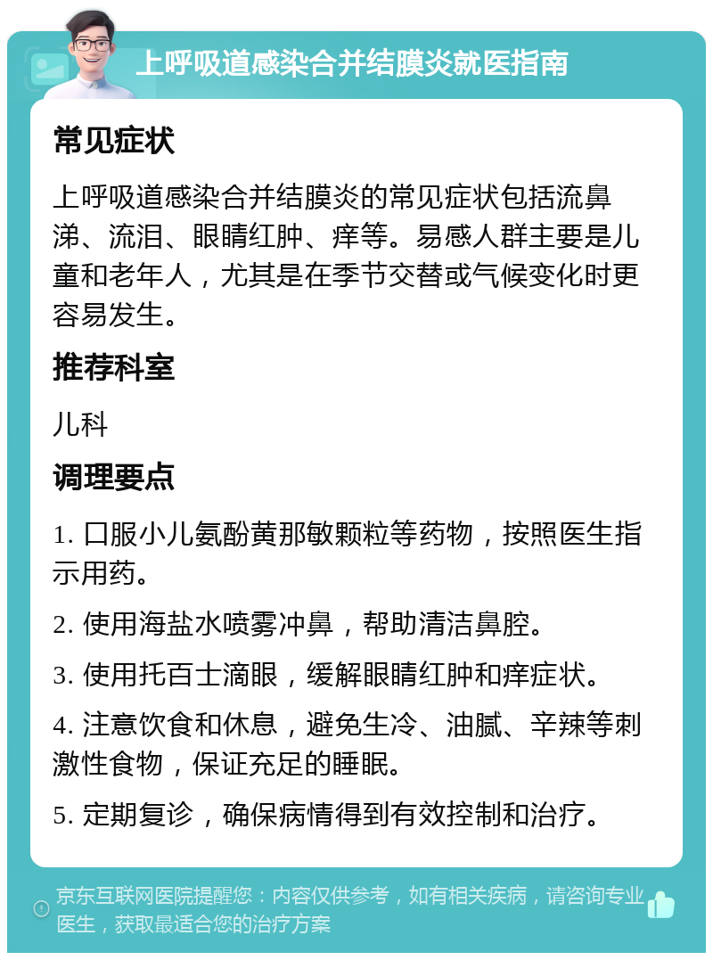 上呼吸道感染合并结膜炎就医指南 常见症状 上呼吸道感染合并结膜炎的常见症状包括流鼻涕、流泪、眼睛红肿、痒等。易感人群主要是儿童和老年人，尤其是在季节交替或气候变化时更容易发生。 推荐科室 儿科 调理要点 1. 口服小儿氨酚黄那敏颗粒等药物，按照医生指示用药。 2. 使用海盐水喷雾冲鼻，帮助清洁鼻腔。 3. 使用托百士滴眼，缓解眼睛红肿和痒症状。 4. 注意饮食和休息，避免生冷、油腻、辛辣等刺激性食物，保证充足的睡眠。 5. 定期复诊，确保病情得到有效控制和治疗。